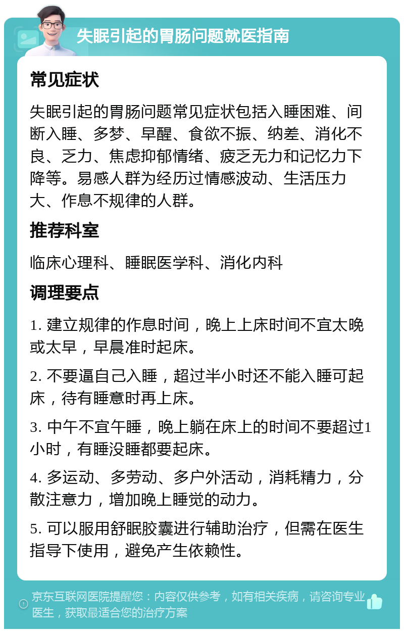 失眠引起的胃肠问题就医指南 常见症状 失眠引起的胃肠问题常见症状包括入睡困难、间断入睡、多梦、早醒、食欲不振、纳差、消化不良、乏力、焦虑抑郁情绪、疲乏无力和记忆力下降等。易感人群为经历过情感波动、生活压力大、作息不规律的人群。 推荐科室 临床心理科、睡眠医学科、消化内科 调理要点 1. 建立规律的作息时间，晚上上床时间不宜太晚或太早，早晨准时起床。 2. 不要逼自己入睡，超过半小时还不能入睡可起床，待有睡意时再上床。 3. 中午不宜午睡，晚上躺在床上的时间不要超过1小时，有睡没睡都要起床。 4. 多运动、多劳动、多户外活动，消耗精力，分散注意力，增加晚上睡觉的动力。 5. 可以服用舒眠胶囊进行辅助治疗，但需在医生指导下使用，避免产生依赖性。