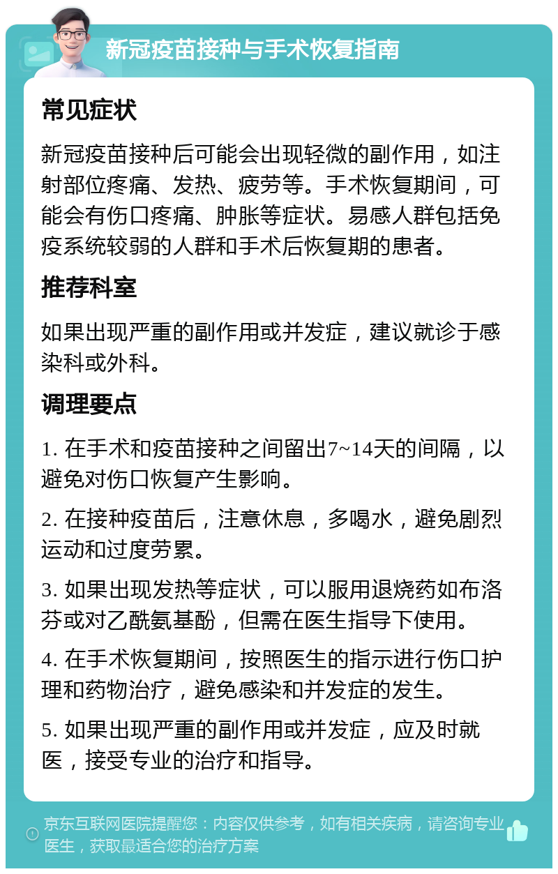 新冠疫苗接种与手术恢复指南 常见症状 新冠疫苗接种后可能会出现轻微的副作用，如注射部位疼痛、发热、疲劳等。手术恢复期间，可能会有伤口疼痛、肿胀等症状。易感人群包括免疫系统较弱的人群和手术后恢复期的患者。 推荐科室 如果出现严重的副作用或并发症，建议就诊于感染科或外科。 调理要点 1. 在手术和疫苗接种之间留出7~14天的间隔，以避免对伤口恢复产生影响。 2. 在接种疫苗后，注意休息，多喝水，避免剧烈运动和过度劳累。 3. 如果出现发热等症状，可以服用退烧药如布洛芬或对乙酰氨基酚，但需在医生指导下使用。 4. 在手术恢复期间，按照医生的指示进行伤口护理和药物治疗，避免感染和并发症的发生。 5. 如果出现严重的副作用或并发症，应及时就医，接受专业的治疗和指导。