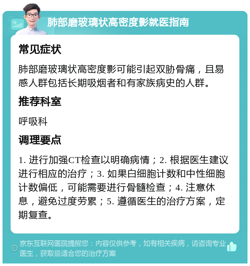 肺部磨玻璃状高密度影就医指南 常见症状 肺部磨玻璃状高密度影可能引起双胁骨痛，且易感人群包括长期吸烟者和有家族病史的人群。 推荐科室 呼吸科 调理要点 1. 进行加强CT检查以明确病情；2. 根据医生建议进行相应的治疗；3. 如果白细胞计数和中性细胞计数偏低，可能需要进行骨髓检查；4. 注意休息，避免过度劳累；5. 遵循医生的治疗方案，定期复查。