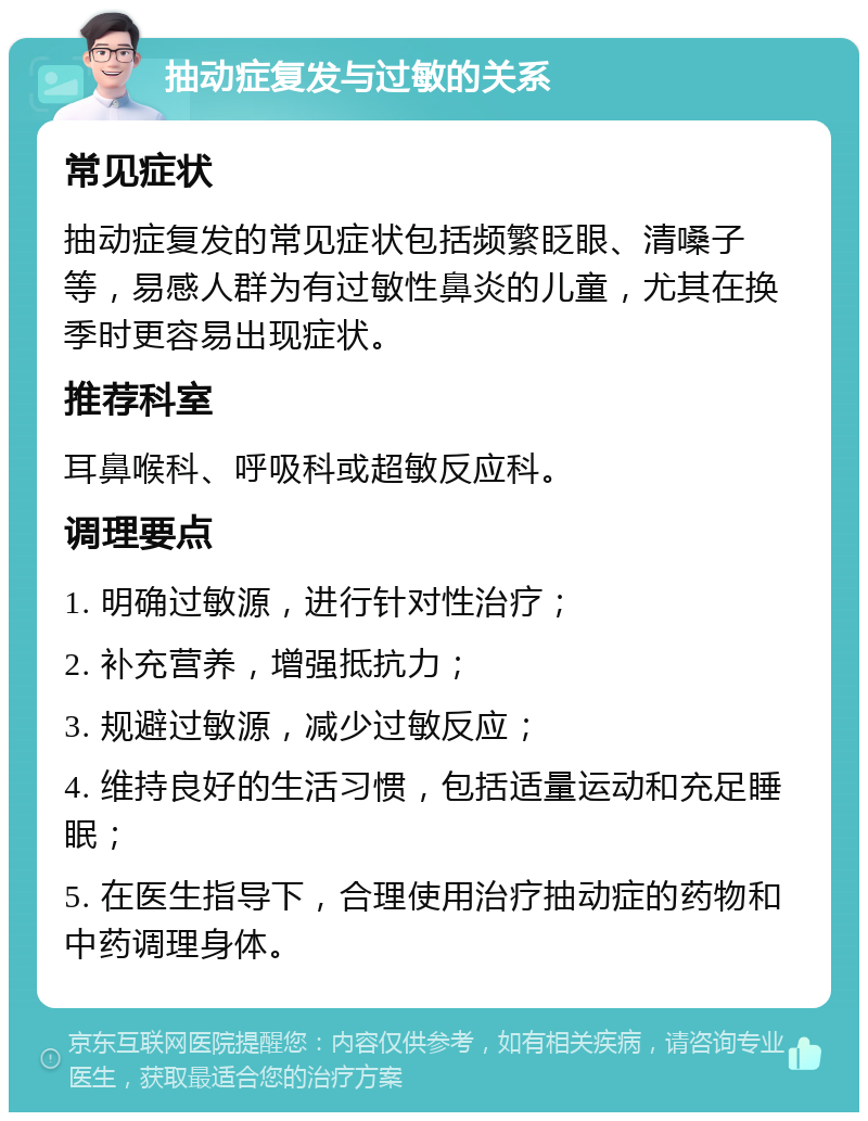 抽动症复发与过敏的关系 常见症状 抽动症复发的常见症状包括频繁眨眼、清嗓子等，易感人群为有过敏性鼻炎的儿童，尤其在换季时更容易出现症状。 推荐科室 耳鼻喉科、呼吸科或超敏反应科。 调理要点 1. 明确过敏源，进行针对性治疗； 2. 补充营养，增强抵抗力； 3. 规避过敏源，减少过敏反应； 4. 维持良好的生活习惯，包括适量运动和充足睡眠； 5. 在医生指导下，合理使用治疗抽动症的药物和中药调理身体。