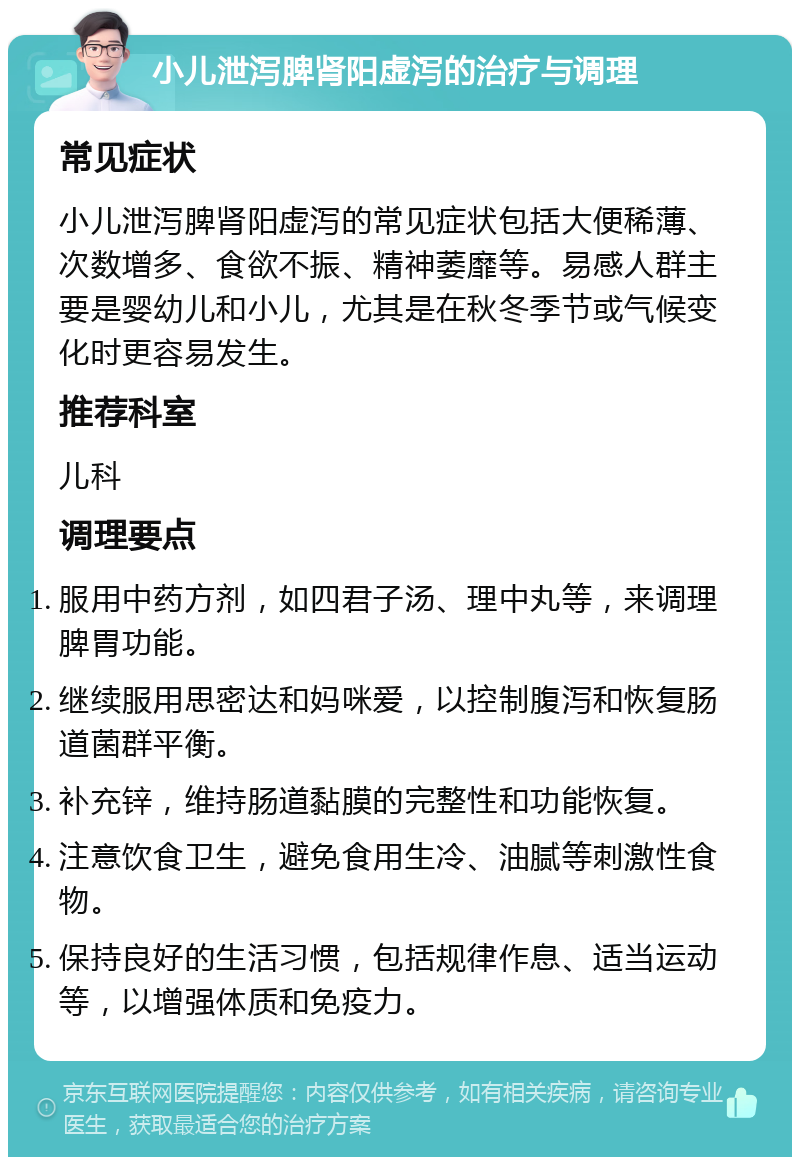 小儿泄泻脾肾阳虚泻的治疗与调理 常见症状 小儿泄泻脾肾阳虚泻的常见症状包括大便稀薄、次数增多、食欲不振、精神萎靡等。易感人群主要是婴幼儿和小儿，尤其是在秋冬季节或气候变化时更容易发生。 推荐科室 儿科 调理要点 服用中药方剂，如四君子汤、理中丸等，来调理脾胃功能。 继续服用思密达和妈咪爱，以控制腹泻和恢复肠道菌群平衡。 补充锌，维持肠道黏膜的完整性和功能恢复。 注意饮食卫生，避免食用生冷、油腻等刺激性食物。 保持良好的生活习惯，包括规律作息、适当运动等，以增强体质和免疫力。