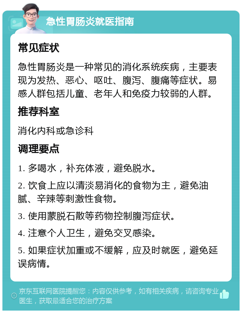 急性胃肠炎就医指南 常见症状 急性胃肠炎是一种常见的消化系统疾病，主要表现为发热、恶心、呕吐、腹泻、腹痛等症状。易感人群包括儿童、老年人和免疫力较弱的人群。 推荐科室 消化内科或急诊科 调理要点 1. 多喝水，补充体液，避免脱水。 2. 饮食上应以清淡易消化的食物为主，避免油腻、辛辣等刺激性食物。 3. 使用蒙脱石散等药物控制腹泻症状。 4. 注意个人卫生，避免交叉感染。 5. 如果症状加重或不缓解，应及时就医，避免延误病情。