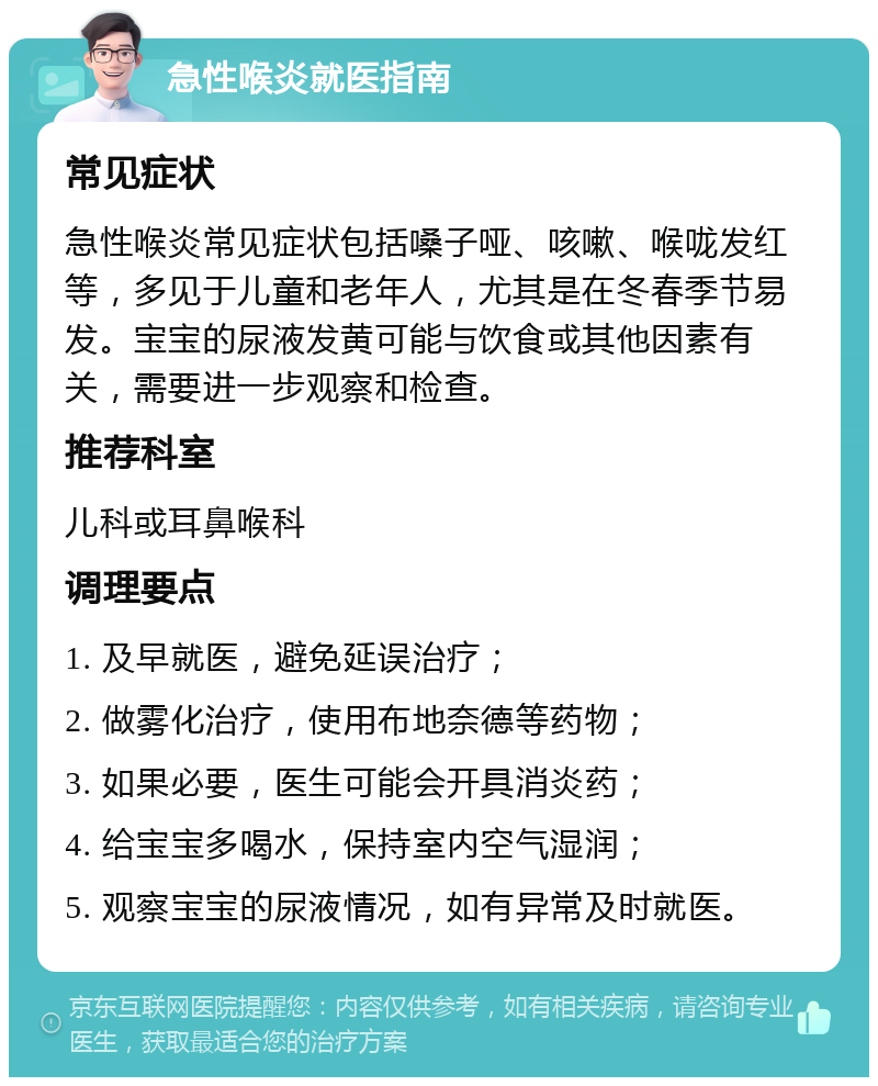 急性喉炎就医指南 常见症状 急性喉炎常见症状包括嗓子哑、咳嗽、喉咙发红等，多见于儿童和老年人，尤其是在冬春季节易发。宝宝的尿液发黄可能与饮食或其他因素有关，需要进一步观察和检查。 推荐科室 儿科或耳鼻喉科 调理要点 1. 及早就医，避免延误治疗； 2. 做雾化治疗，使用布地奈德等药物； 3. 如果必要，医生可能会开具消炎药； 4. 给宝宝多喝水，保持室内空气湿润； 5. 观察宝宝的尿液情况，如有异常及时就医。