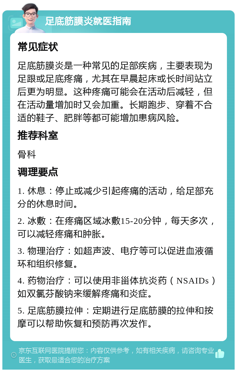 足底筋膜炎就医指南 常见症状 足底筋膜炎是一种常见的足部疾病，主要表现为足跟或足底疼痛，尤其在早晨起床或长时间站立后更为明显。这种疼痛可能会在活动后减轻，但在活动量增加时又会加重。长期跑步、穿着不合适的鞋子、肥胖等都可能增加患病风险。 推荐科室 骨科 调理要点 1. 休息：停止或减少引起疼痛的活动，给足部充分的休息时间。 2. 冰敷：在疼痛区域冰敷15-20分钟，每天多次，可以减轻疼痛和肿胀。 3. 物理治疗：如超声波、电疗等可以促进血液循环和组织修复。 4. 药物治疗：可以使用非甾体抗炎药（NSAIDs）如双氯芬酸钠来缓解疼痛和炎症。 5. 足底筋膜拉伸：定期进行足底筋膜的拉伸和按摩可以帮助恢复和预防再次发作。