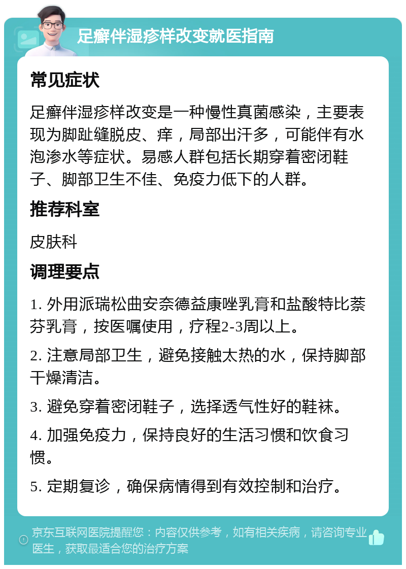 足癣伴湿疹样改变就医指南 常见症状 足癣伴湿疹样改变是一种慢性真菌感染，主要表现为脚趾缝脱皮、痒，局部出汗多，可能伴有水泡渗水等症状。易感人群包括长期穿着密闭鞋子、脚部卫生不佳、免疫力低下的人群。 推荐科室 皮肤科 调理要点 1. 外用派瑞松曲安奈德益康唑乳膏和盐酸特比萘芬乳膏，按医嘱使用，疗程2-3周以上。 2. 注意局部卫生，避免接触太热的水，保持脚部干燥清洁。 3. 避免穿着密闭鞋子，选择透气性好的鞋袜。 4. 加强免疫力，保持良好的生活习惯和饮食习惯。 5. 定期复诊，确保病情得到有效控制和治疗。