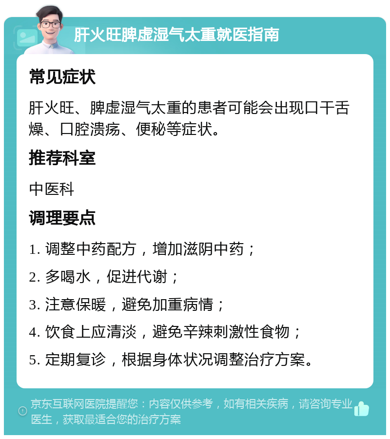 肝火旺脾虚湿气太重就医指南 常见症状 肝火旺、脾虚湿气太重的患者可能会出现口干舌燥、口腔溃疡、便秘等症状。 推荐科室 中医科 调理要点 1. 调整中药配方，增加滋阴中药； 2. 多喝水，促进代谢； 3. 注意保暖，避免加重病情； 4. 饮食上应清淡，避免辛辣刺激性食物； 5. 定期复诊，根据身体状况调整治疗方案。