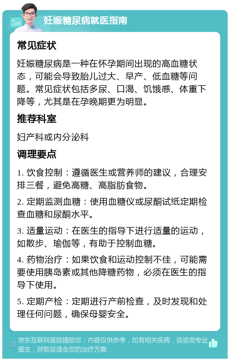 妊娠糖尿病就医指南 常见症状 妊娠糖尿病是一种在怀孕期间出现的高血糖状态，可能会导致胎儿过大、早产、低血糖等问题。常见症状包括多尿、口渴、饥饿感、体重下降等，尤其是在孕晚期更为明显。 推荐科室 妇产科或内分泌科 调理要点 1. 饮食控制：遵循医生或营养师的建议，合理安排三餐，避免高糖、高脂肪食物。 2. 定期监测血糖：使用血糖仪或尿酮试纸定期检查血糖和尿酮水平。 3. 适量运动：在医生的指导下进行适量的运动，如散步、瑜伽等，有助于控制血糖。 4. 药物治疗：如果饮食和运动控制不佳，可能需要使用胰岛素或其他降糖药物，必须在医生的指导下使用。 5. 定期产检：定期进行产前检查，及时发现和处理任何问题，确保母婴安全。