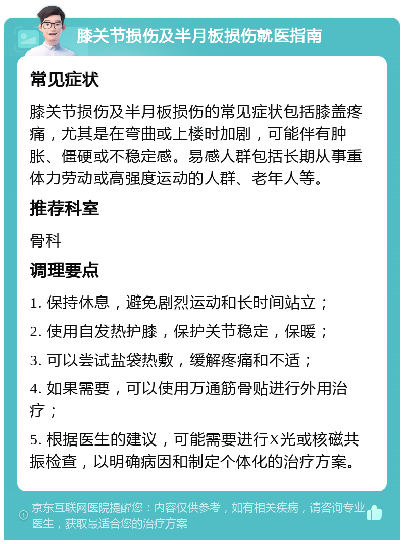 膝关节损伤及半月板损伤就医指南 常见症状 膝关节损伤及半月板损伤的常见症状包括膝盖疼痛，尤其是在弯曲或上楼时加剧，可能伴有肿胀、僵硬或不稳定感。易感人群包括长期从事重体力劳动或高强度运动的人群、老年人等。 推荐科室 骨科 调理要点 1. 保持休息，避免剧烈运动和长时间站立； 2. 使用自发热护膝，保护关节稳定，保暖； 3. 可以尝试盐袋热敷，缓解疼痛和不适； 4. 如果需要，可以使用万通筋骨贴进行外用治疗； 5. 根据医生的建议，可能需要进行X光或核磁共振检查，以明确病因和制定个体化的治疗方案。