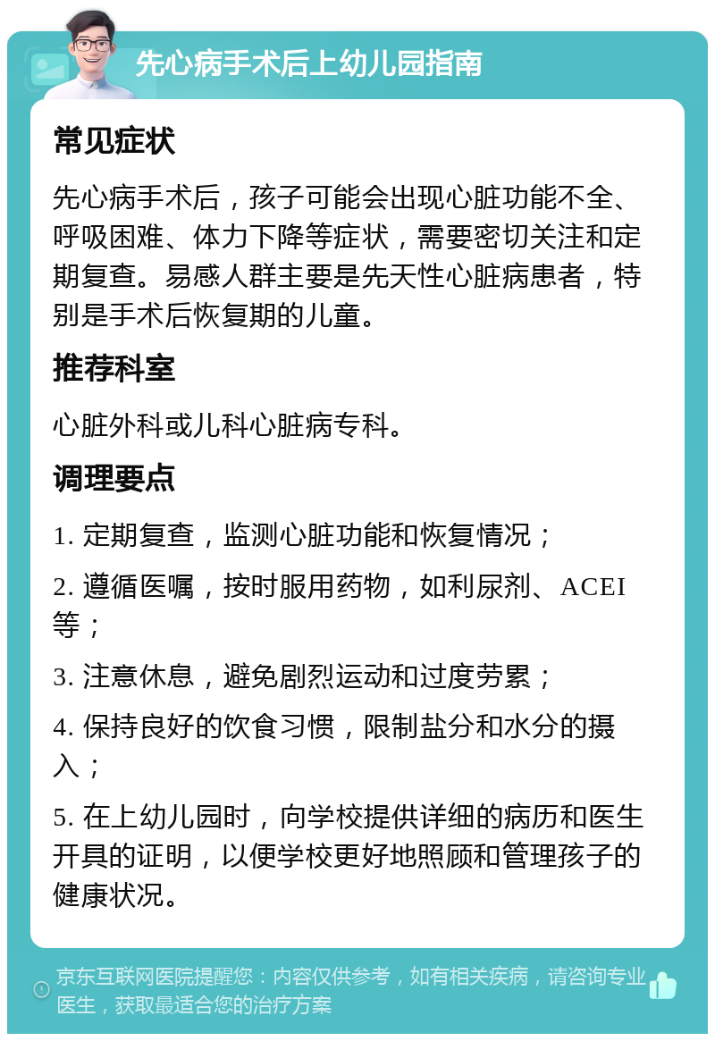 先心病手术后上幼儿园指南 常见症状 先心病手术后，孩子可能会出现心脏功能不全、呼吸困难、体力下降等症状，需要密切关注和定期复查。易感人群主要是先天性心脏病患者，特别是手术后恢复期的儿童。 推荐科室 心脏外科或儿科心脏病专科。 调理要点 1. 定期复查，监测心脏功能和恢复情况； 2. 遵循医嘱，按时服用药物，如利尿剂、ACEI等； 3. 注意休息，避免剧烈运动和过度劳累； 4. 保持良好的饮食习惯，限制盐分和水分的摄入； 5. 在上幼儿园时，向学校提供详细的病历和医生开具的证明，以便学校更好地照顾和管理孩子的健康状况。