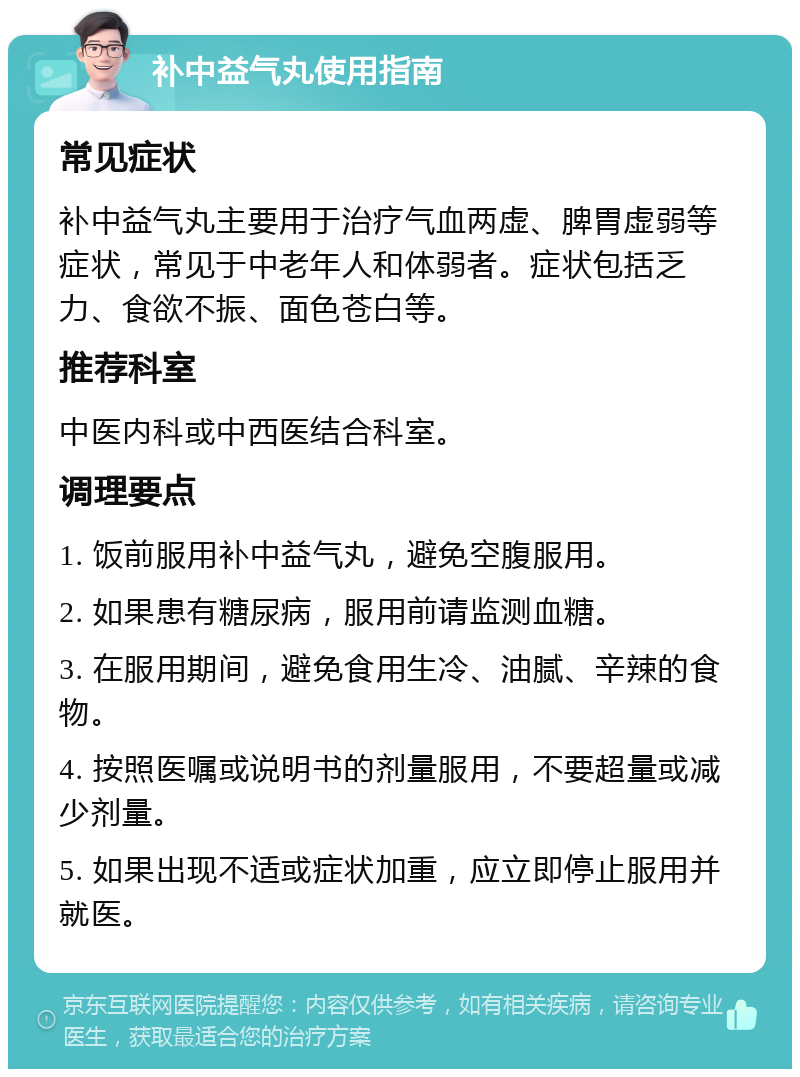 补中益气丸使用指南 常见症状 补中益气丸主要用于治疗气血两虚、脾胃虚弱等症状，常见于中老年人和体弱者。症状包括乏力、食欲不振、面色苍白等。 推荐科室 中医内科或中西医结合科室。 调理要点 1. 饭前服用补中益气丸，避免空腹服用。 2. 如果患有糖尿病，服用前请监测血糖。 3. 在服用期间，避免食用生冷、油腻、辛辣的食物。 4. 按照医嘱或说明书的剂量服用，不要超量或减少剂量。 5. 如果出现不适或症状加重，应立即停止服用并就医。