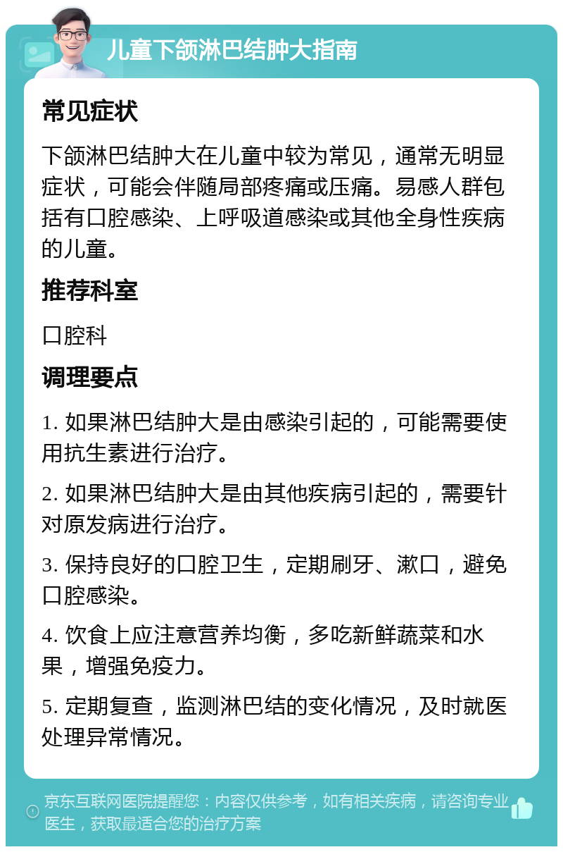 儿童下颌淋巴结肿大指南 常见症状 下颌淋巴结肿大在儿童中较为常见，通常无明显症状，可能会伴随局部疼痛或压痛。易感人群包括有口腔感染、上呼吸道感染或其他全身性疾病的儿童。 推荐科室 口腔科 调理要点 1. 如果淋巴结肿大是由感染引起的，可能需要使用抗生素进行治疗。 2. 如果淋巴结肿大是由其他疾病引起的，需要针对原发病进行治疗。 3. 保持良好的口腔卫生，定期刷牙、漱口，避免口腔感染。 4. 饮食上应注意营养均衡，多吃新鲜蔬菜和水果，增强免疫力。 5. 定期复查，监测淋巴结的变化情况，及时就医处理异常情况。