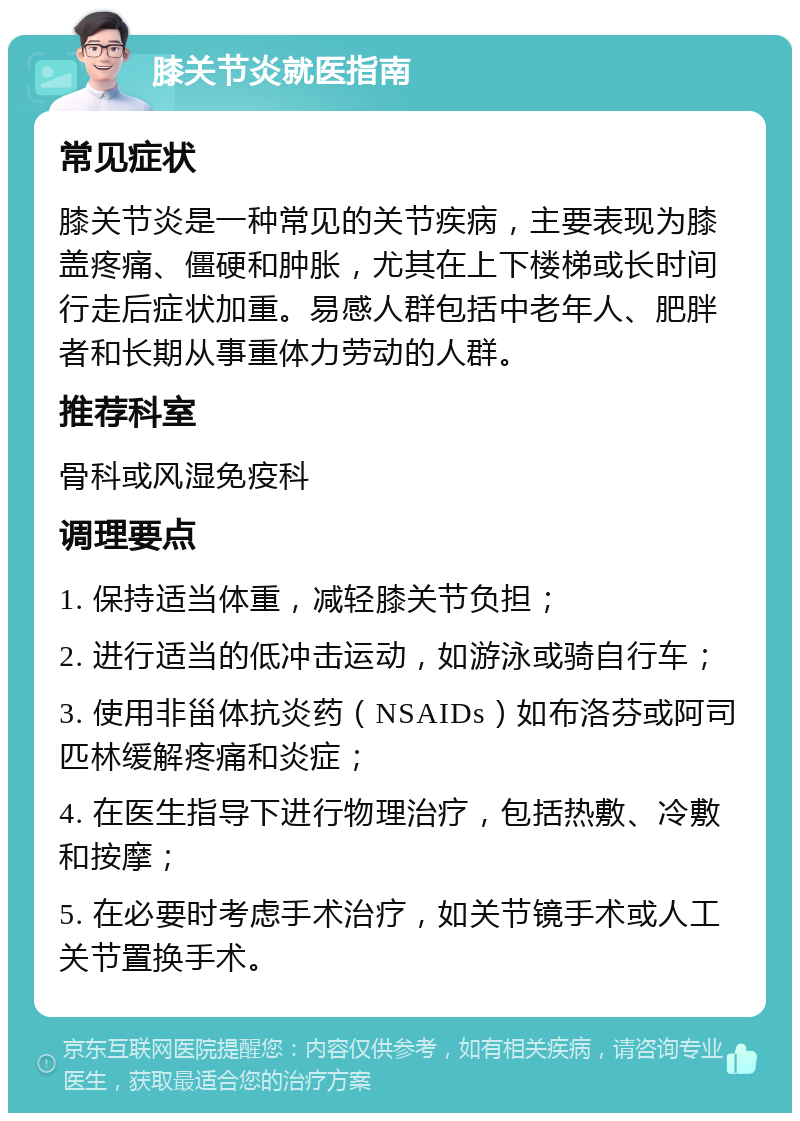 膝关节炎就医指南 常见症状 膝关节炎是一种常见的关节疾病，主要表现为膝盖疼痛、僵硬和肿胀，尤其在上下楼梯或长时间行走后症状加重。易感人群包括中老年人、肥胖者和长期从事重体力劳动的人群。 推荐科室 骨科或风湿免疫科 调理要点 1. 保持适当体重，减轻膝关节负担； 2. 进行适当的低冲击运动，如游泳或骑自行车； 3. 使用非甾体抗炎药（NSAIDs）如布洛芬或阿司匹林缓解疼痛和炎症； 4. 在医生指导下进行物理治疗，包括热敷、冷敷和按摩； 5. 在必要时考虑手术治疗，如关节镜手术或人工关节置换手术。