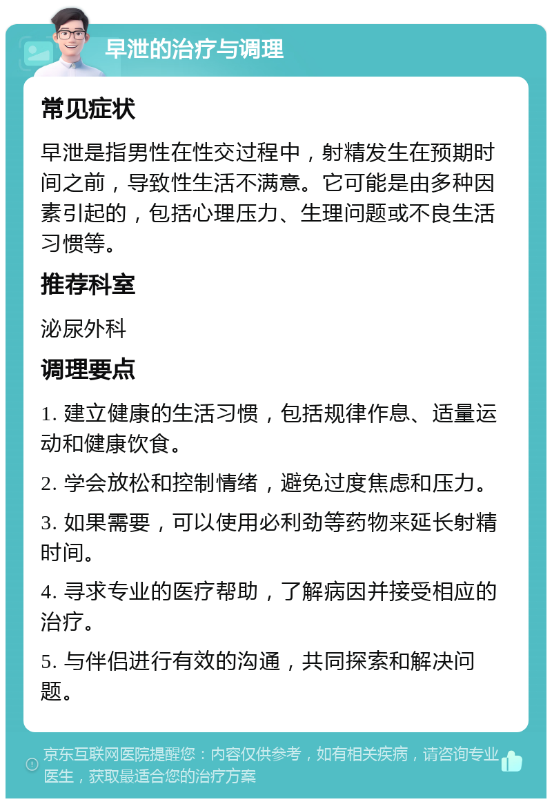 早泄的治疗与调理 常见症状 早泄是指男性在性交过程中，射精发生在预期时间之前，导致性生活不满意。它可能是由多种因素引起的，包括心理压力、生理问题或不良生活习惯等。 推荐科室 泌尿外科 调理要点 1. 建立健康的生活习惯，包括规律作息、适量运动和健康饮食。 2. 学会放松和控制情绪，避免过度焦虑和压力。 3. 如果需要，可以使用必利劲等药物来延长射精时间。 4. 寻求专业的医疗帮助，了解病因并接受相应的治疗。 5. 与伴侣进行有效的沟通，共同探索和解决问题。