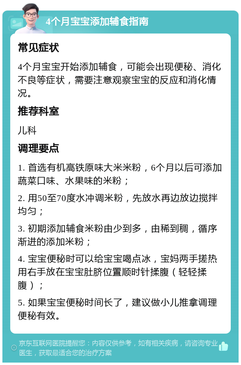 4个月宝宝添加辅食指南 常见症状 4个月宝宝开始添加辅食，可能会出现便秘、消化不良等症状，需要注意观察宝宝的反应和消化情况。 推荐科室 儿科 调理要点 1. 首选有机高铁原味大米米粉，6个月以后可添加蔬菜口味、水果味的米粉； 2. 用50至70度水冲调米粉，先放水再边放边搅拌均匀； 3. 初期添加辅食米粉由少到多，由稀到稠，循序渐进的添加米粉； 4. 宝宝便秘时可以给宝宝喝点冰，宝妈两手搓热用右手放在宝宝肚脐位置顺时针揉腹（轻轻揉腹）； 5. 如果宝宝便秘时间长了，建议做小儿推拿调理便秘有效。