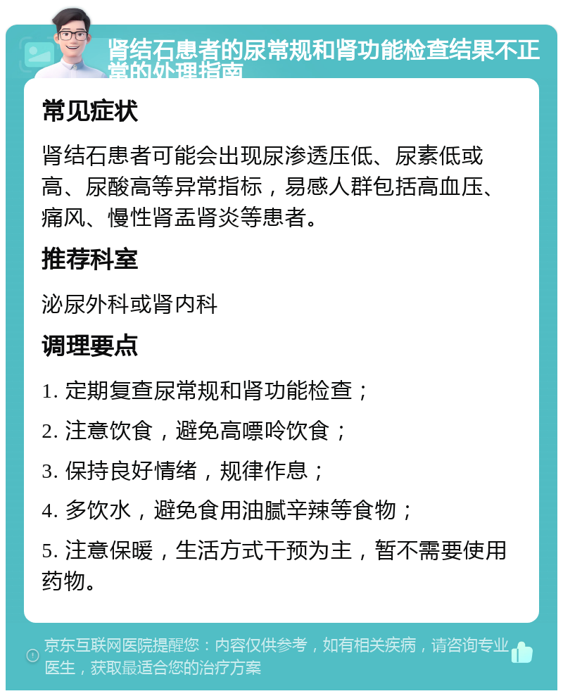 肾结石患者的尿常规和肾功能检查结果不正常的处理指南 常见症状 肾结石患者可能会出现尿渗透压低、尿素低或高、尿酸高等异常指标，易感人群包括高血压、痛风、慢性肾盂肾炎等患者。 推荐科室 泌尿外科或肾内科 调理要点 1. 定期复查尿常规和肾功能检查； 2. 注意饮食，避免高嘌呤饮食； 3. 保持良好情绪，规律作息； 4. 多饮水，避免食用油腻辛辣等食物； 5. 注意保暖，生活方式干预为主，暂不需要使用药物。