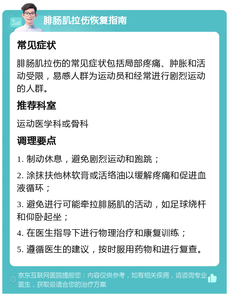 腓肠肌拉伤恢复指南 常见症状 腓肠肌拉伤的常见症状包括局部疼痛、肿胀和活动受限，易感人群为运动员和经常进行剧烈运动的人群。 推荐科室 运动医学科或骨科 调理要点 1. 制动休息，避免剧烈运动和跑跳； 2. 涂抹扶他林软膏或活络油以缓解疼痛和促进血液循环； 3. 避免进行可能牵拉腓肠肌的活动，如足球绕杆和仰卧起坐； 4. 在医生指导下进行物理治疗和康复训练； 5. 遵循医生的建议，按时服用药物和进行复查。