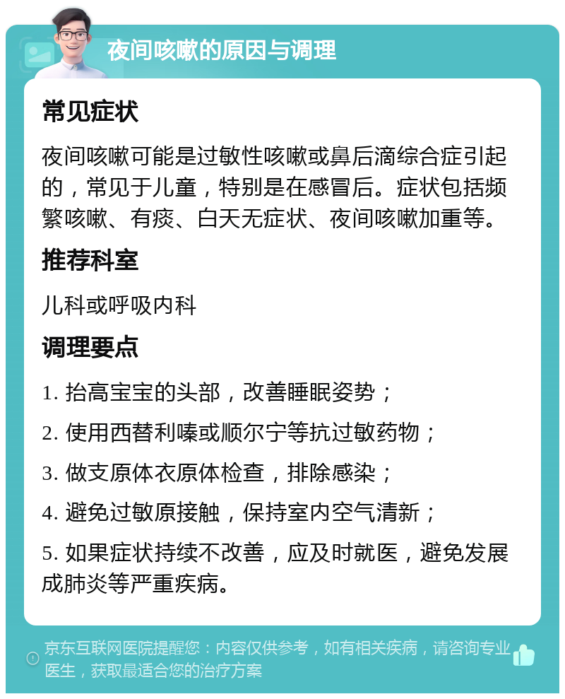 夜间咳嗽的原因与调理 常见症状 夜间咳嗽可能是过敏性咳嗽或鼻后滴综合症引起的，常见于儿童，特别是在感冒后。症状包括频繁咳嗽、有痰、白天无症状、夜间咳嗽加重等。 推荐科室 儿科或呼吸内科 调理要点 1. 抬高宝宝的头部，改善睡眠姿势； 2. 使用西替利嗪或顺尔宁等抗过敏药物； 3. 做支原体衣原体检查，排除感染； 4. 避免过敏原接触，保持室内空气清新； 5. 如果症状持续不改善，应及时就医，避免发展成肺炎等严重疾病。