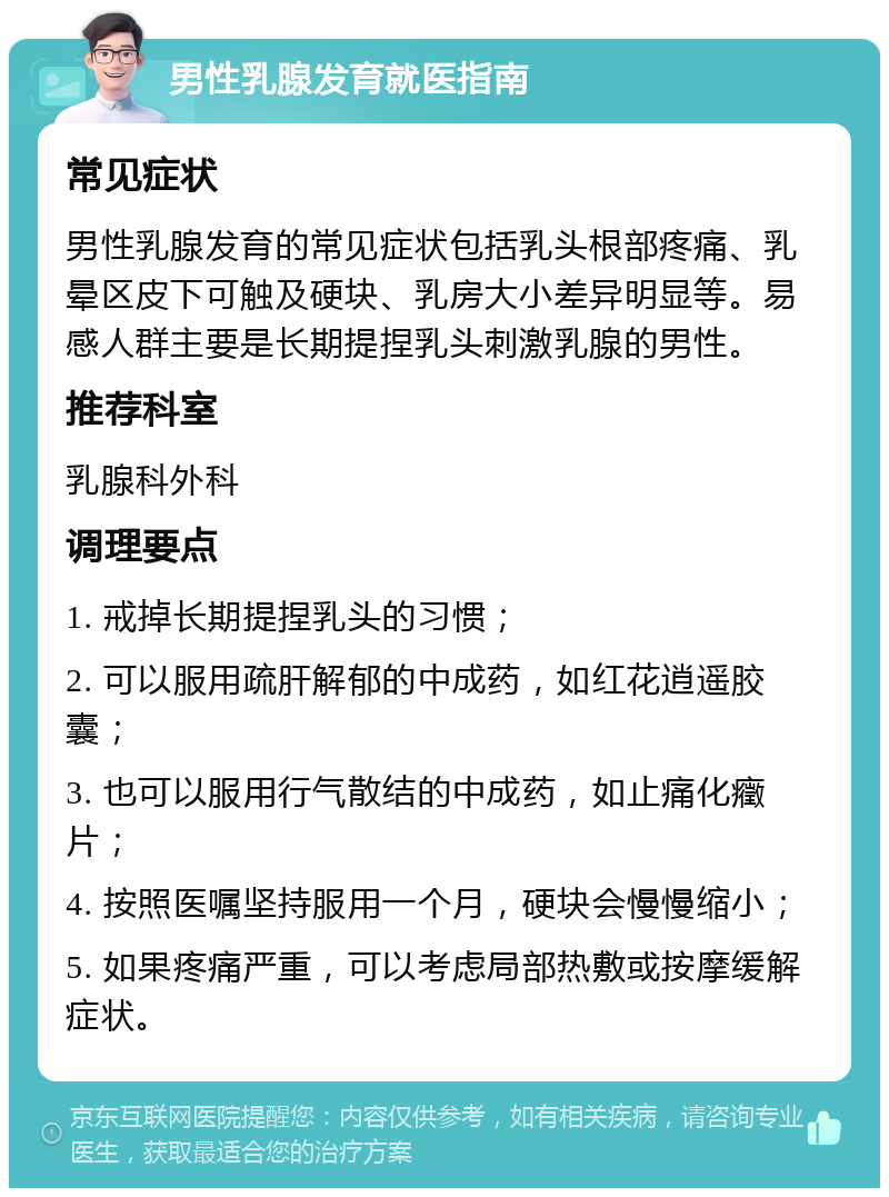 男性乳腺发育就医指南 常见症状 男性乳腺发育的常见症状包括乳头根部疼痛、乳晕区皮下可触及硬块、乳房大小差异明显等。易感人群主要是长期提捏乳头刺激乳腺的男性。 推荐科室 乳腺科外科 调理要点 1. 戒掉长期提捏乳头的习惯； 2. 可以服用疏肝解郁的中成药，如红花逍遥胶囊； 3. 也可以服用行气散结的中成药，如止痛化癥片； 4. 按照医嘱坚持服用一个月，硬块会慢慢缩小； 5. 如果疼痛严重，可以考虑局部热敷或按摩缓解症状。