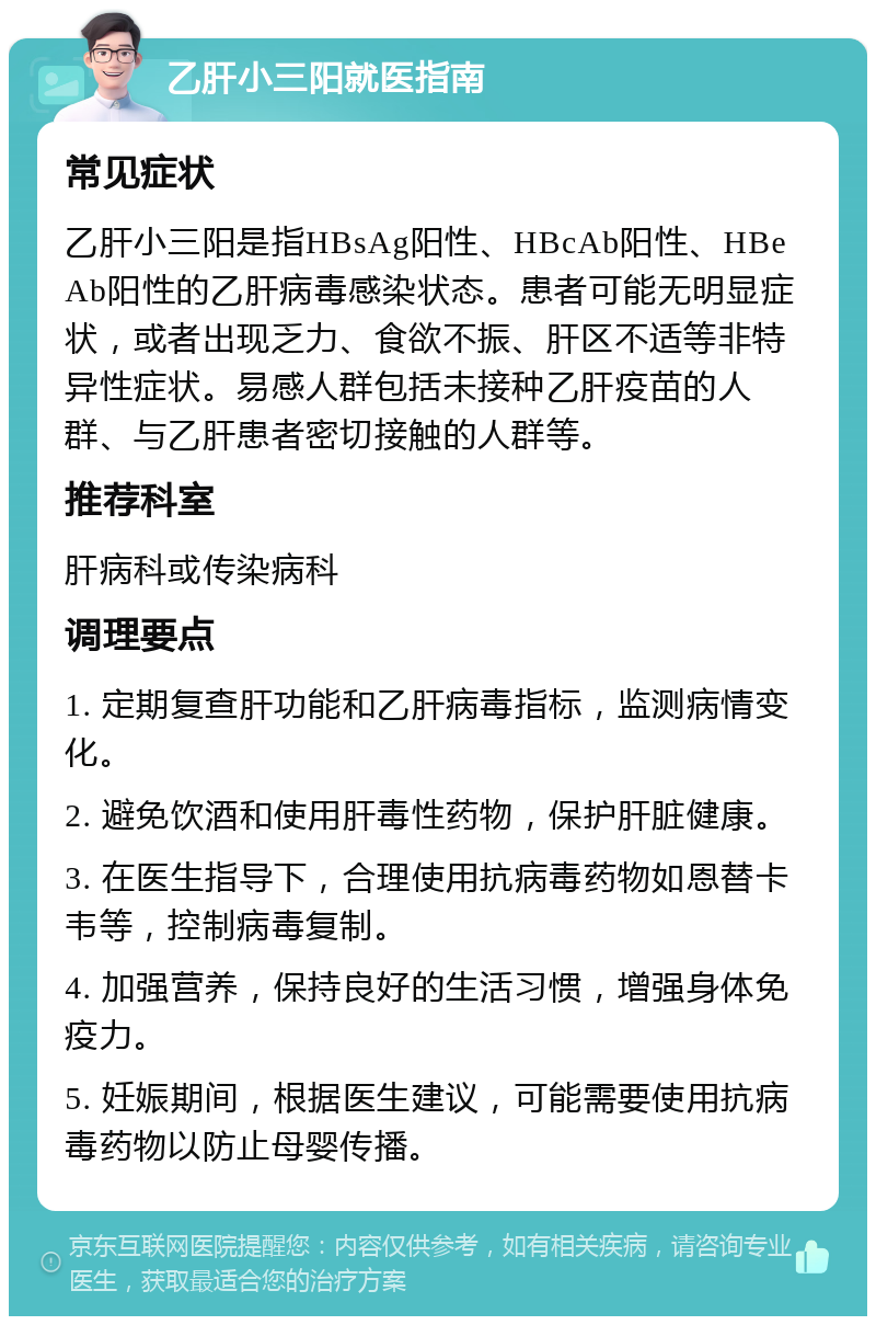 乙肝小三阳就医指南 常见症状 乙肝小三阳是指HBsAg阳性、HBcAb阳性、HBeAb阳性的乙肝病毒感染状态。患者可能无明显症状，或者出现乏力、食欲不振、肝区不适等非特异性症状。易感人群包括未接种乙肝疫苗的人群、与乙肝患者密切接触的人群等。 推荐科室 肝病科或传染病科 调理要点 1. 定期复查肝功能和乙肝病毒指标，监测病情变化。 2. 避免饮酒和使用肝毒性药物，保护肝脏健康。 3. 在医生指导下，合理使用抗病毒药物如恩替卡韦等，控制病毒复制。 4. 加强营养，保持良好的生活习惯，增强身体免疫力。 5. 妊娠期间，根据医生建议，可能需要使用抗病毒药物以防止母婴传播。