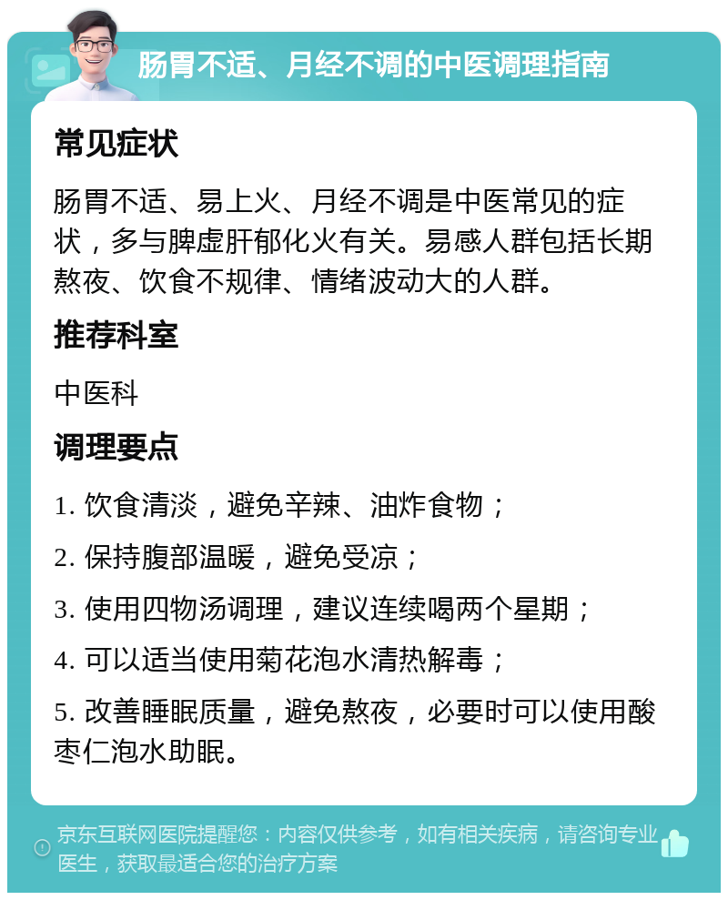 肠胃不适、月经不调的中医调理指南 常见症状 肠胃不适、易上火、月经不调是中医常见的症状，多与脾虚肝郁化火有关。易感人群包括长期熬夜、饮食不规律、情绪波动大的人群。 推荐科室 中医科 调理要点 1. 饮食清淡，避免辛辣、油炸食物； 2. 保持腹部温暖，避免受凉； 3. 使用四物汤调理，建议连续喝两个星期； 4. 可以适当使用菊花泡水清热解毒； 5. 改善睡眠质量，避免熬夜，必要时可以使用酸枣仁泡水助眠。