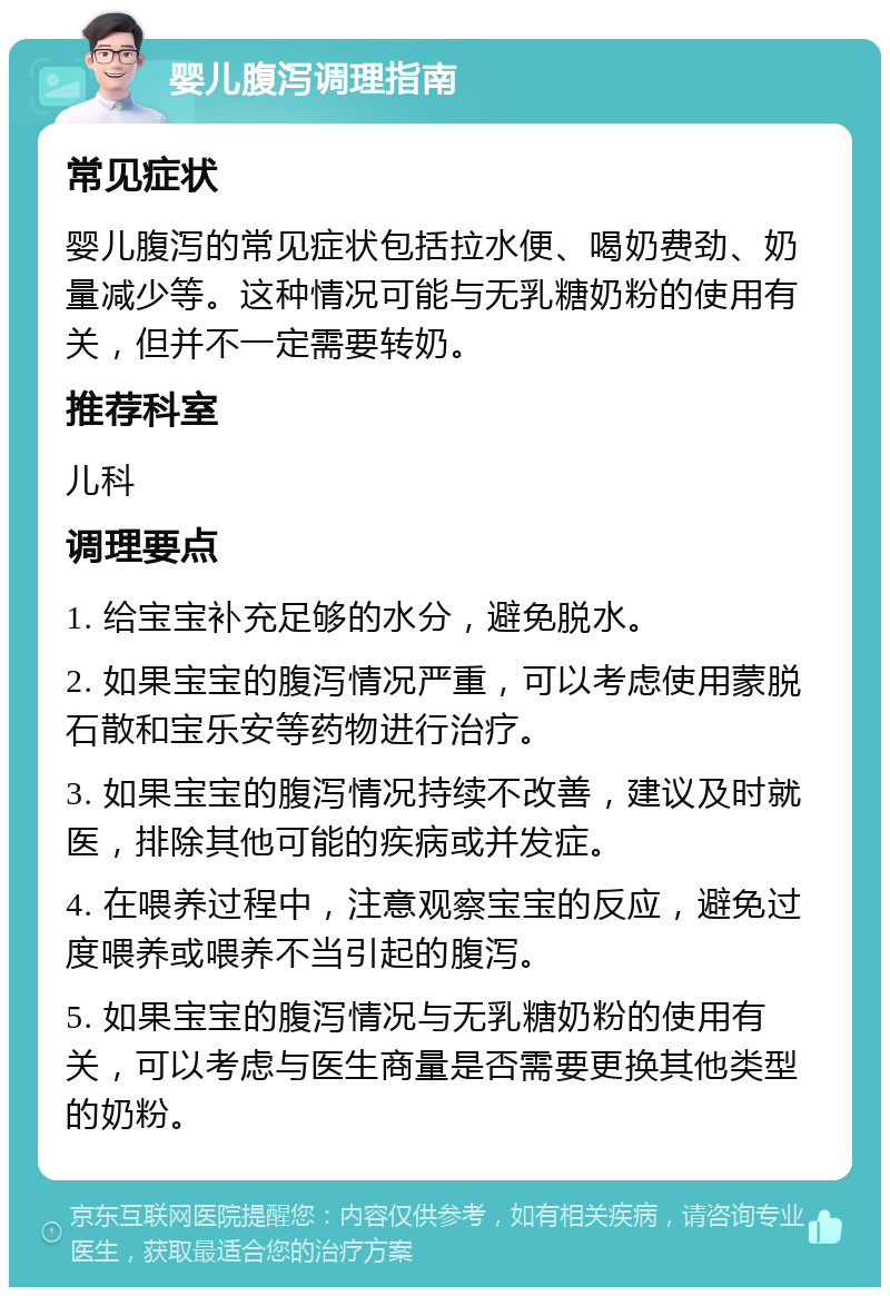 婴儿腹泻调理指南 常见症状 婴儿腹泻的常见症状包括拉水便、喝奶费劲、奶量减少等。这种情况可能与无乳糖奶粉的使用有关，但并不一定需要转奶。 推荐科室 儿科 调理要点 1. 给宝宝补充足够的水分，避免脱水。 2. 如果宝宝的腹泻情况严重，可以考虑使用蒙脱石散和宝乐安等药物进行治疗。 3. 如果宝宝的腹泻情况持续不改善，建议及时就医，排除其他可能的疾病或并发症。 4. 在喂养过程中，注意观察宝宝的反应，避免过度喂养或喂养不当引起的腹泻。 5. 如果宝宝的腹泻情况与无乳糖奶粉的使用有关，可以考虑与医生商量是否需要更换其他类型的奶粉。