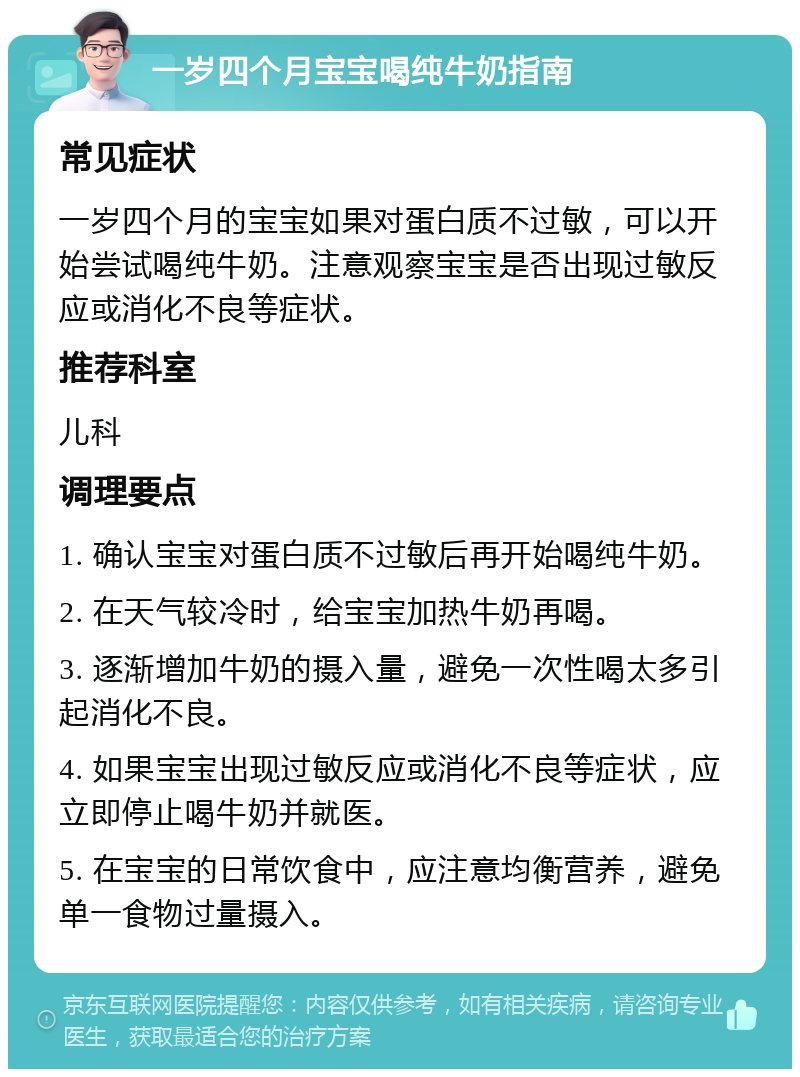 一岁四个月宝宝喝纯牛奶指南 常见症状 一岁四个月的宝宝如果对蛋白质不过敏，可以开始尝试喝纯牛奶。注意观察宝宝是否出现过敏反应或消化不良等症状。 推荐科室 儿科 调理要点 1. 确认宝宝对蛋白质不过敏后再开始喝纯牛奶。 2. 在天气较冷时，给宝宝加热牛奶再喝。 3. 逐渐增加牛奶的摄入量，避免一次性喝太多引起消化不良。 4. 如果宝宝出现过敏反应或消化不良等症状，应立即停止喝牛奶并就医。 5. 在宝宝的日常饮食中，应注意均衡营养，避免单一食物过量摄入。