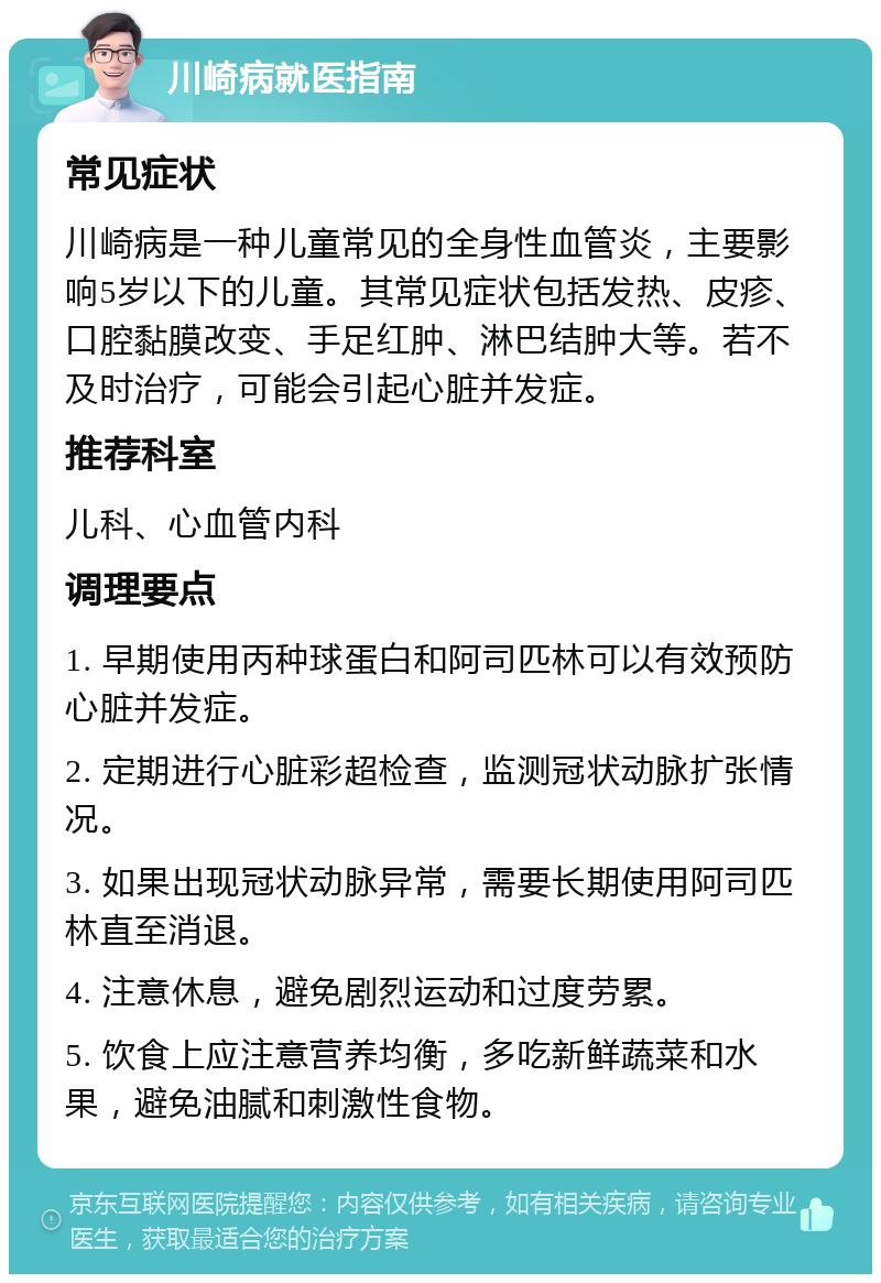 川崎病就医指南 常见症状 川崎病是一种儿童常见的全身性血管炎，主要影响5岁以下的儿童。其常见症状包括发热、皮疹、口腔黏膜改变、手足红肿、淋巴结肿大等。若不及时治疗，可能会引起心脏并发症。 推荐科室 儿科、心血管内科 调理要点 1. 早期使用丙种球蛋白和阿司匹林可以有效预防心脏并发症。 2. 定期进行心脏彩超检查，监测冠状动脉扩张情况。 3. 如果出现冠状动脉异常，需要长期使用阿司匹林直至消退。 4. 注意休息，避免剧烈运动和过度劳累。 5. 饮食上应注意营养均衡，多吃新鲜蔬菜和水果，避免油腻和刺激性食物。