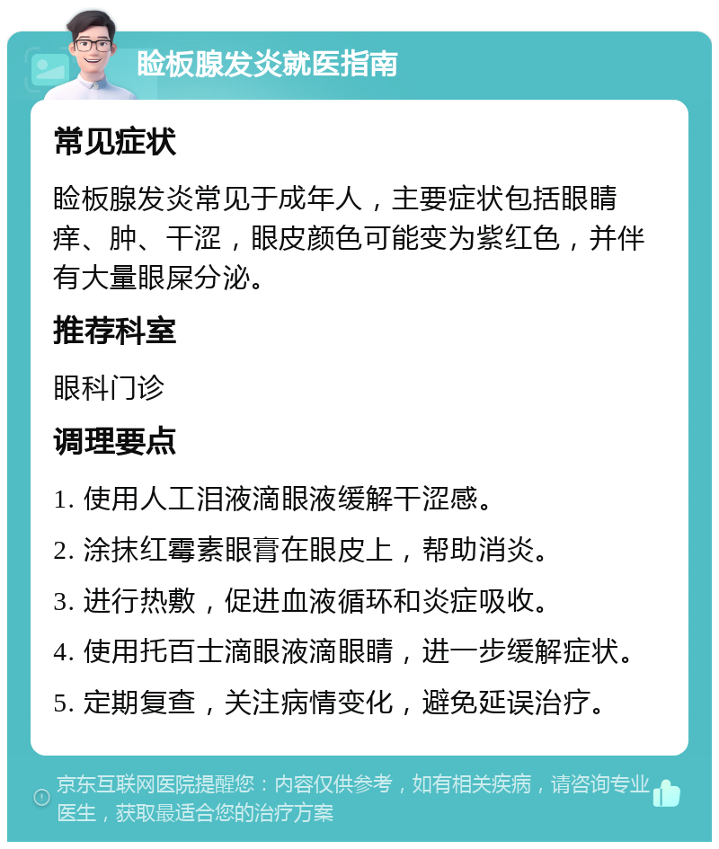 睑板腺发炎就医指南 常见症状 睑板腺发炎常见于成年人，主要症状包括眼睛痒、肿、干涩，眼皮颜色可能变为紫红色，并伴有大量眼屎分泌。 推荐科室 眼科门诊 调理要点 1. 使用人工泪液滴眼液缓解干涩感。 2. 涂抹红霉素眼膏在眼皮上，帮助消炎。 3. 进行热敷，促进血液循环和炎症吸收。 4. 使用托百士滴眼液滴眼睛，进一步缓解症状。 5. 定期复查，关注病情变化，避免延误治疗。