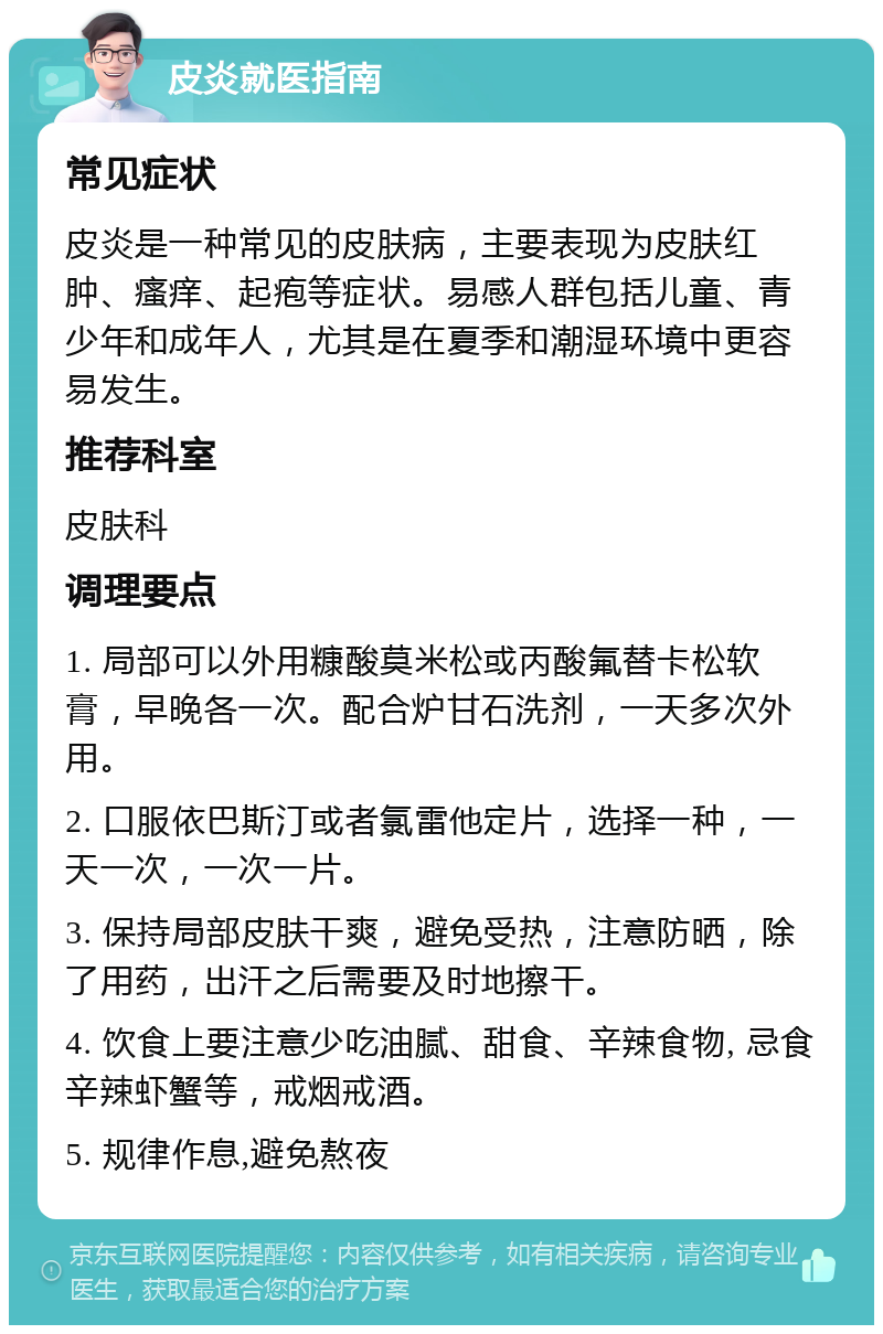 皮炎就医指南 常见症状 皮炎是一种常见的皮肤病，主要表现为皮肤红肿、瘙痒、起疱等症状。易感人群包括儿童、青少年和成年人，尤其是在夏季和潮湿环境中更容易发生。 推荐科室 皮肤科 调理要点 1. 局部可以外用糠酸莫米松或丙酸氟替卡松软膏，早晚各一次。配合炉甘石洗剂，一天多次外用。 2. 口服依巴斯汀或者氯雷他定片，选择一种，一天一次，一次一片。 3. 保持局部皮肤干爽，避免受热，注意防晒，除了用药，出汗之后需要及时地擦干。 4. 饮食上要注意少吃油腻、甜食、辛辣食物, 忌食辛辣虾蟹等，戒烟戒酒。 5. 规律作息,避免熬夜