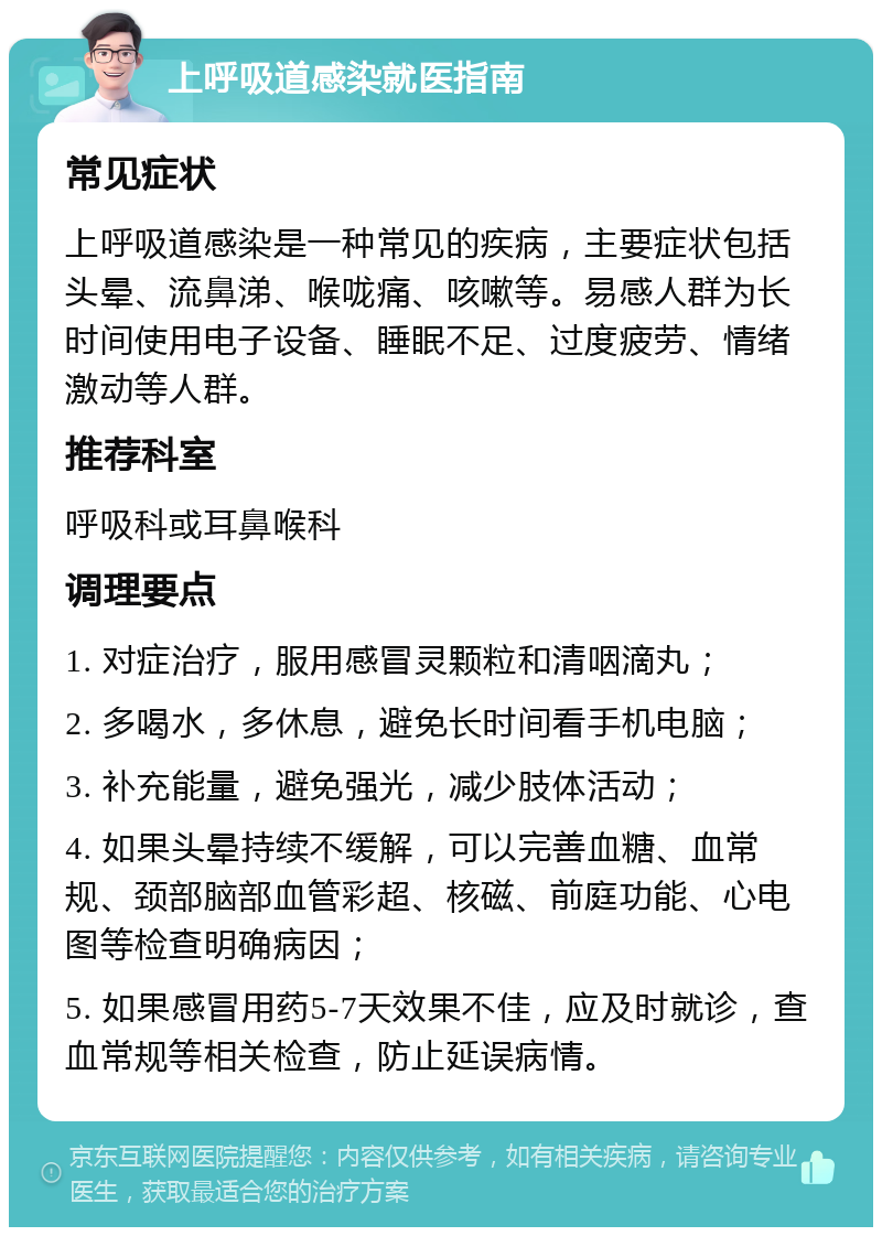 上呼吸道感染就医指南 常见症状 上呼吸道感染是一种常见的疾病，主要症状包括头晕、流鼻涕、喉咙痛、咳嗽等。易感人群为长时间使用电子设备、睡眠不足、过度疲劳、情绪激动等人群。 推荐科室 呼吸科或耳鼻喉科 调理要点 1. 对症治疗，服用感冒灵颗粒和清咽滴丸； 2. 多喝水，多休息，避免长时间看手机电脑； 3. 补充能量，避免强光，减少肢体活动； 4. 如果头晕持续不缓解，可以完善血糖、血常规、颈部脑部血管彩超、核磁、前庭功能、心电图等检查明确病因； 5. 如果感冒用药5-7天效果不佳，应及时就诊，查血常规等相关检查，防止延误病情。