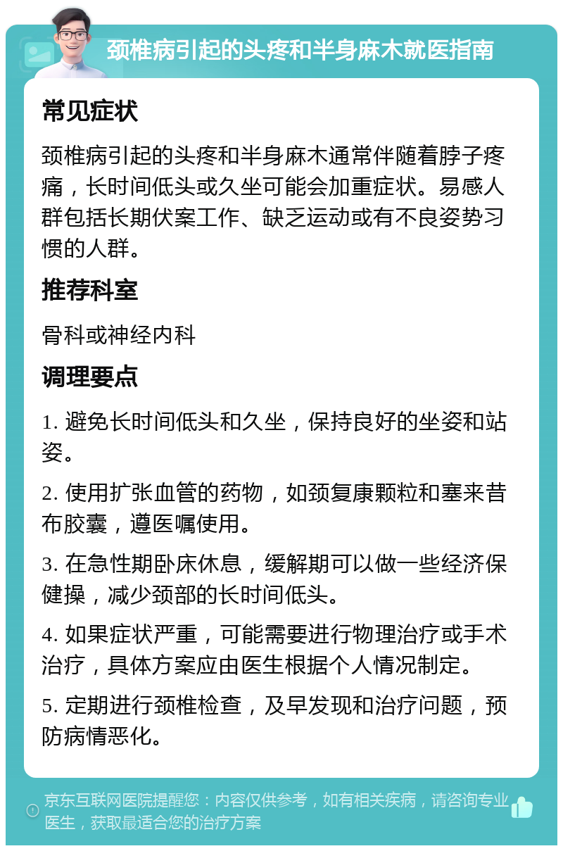 颈椎病引起的头疼和半身麻木就医指南 常见症状 颈椎病引起的头疼和半身麻木通常伴随着脖子疼痛，长时间低头或久坐可能会加重症状。易感人群包括长期伏案工作、缺乏运动或有不良姿势习惯的人群。 推荐科室 骨科或神经内科 调理要点 1. 避免长时间低头和久坐，保持良好的坐姿和站姿。 2. 使用扩张血管的药物，如颈复康颗粒和塞来昔布胶囊，遵医嘱使用。 3. 在急性期卧床休息，缓解期可以做一些经济保健操，减少颈部的长时间低头。 4. 如果症状严重，可能需要进行物理治疗或手术治疗，具体方案应由医生根据个人情况制定。 5. 定期进行颈椎检查，及早发现和治疗问题，预防病情恶化。