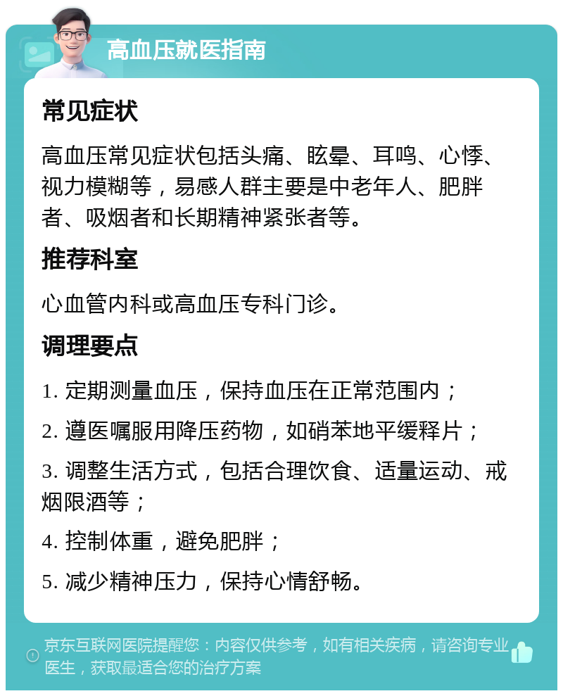 高血压就医指南 常见症状 高血压常见症状包括头痛、眩晕、耳鸣、心悸、视力模糊等，易感人群主要是中老年人、肥胖者、吸烟者和长期精神紧张者等。 推荐科室 心血管内科或高血压专科门诊。 调理要点 1. 定期测量血压，保持血压在正常范围内； 2. 遵医嘱服用降压药物，如硝苯地平缓释片； 3. 调整生活方式，包括合理饮食、适量运动、戒烟限酒等； 4. 控制体重，避免肥胖； 5. 减少精神压力，保持心情舒畅。