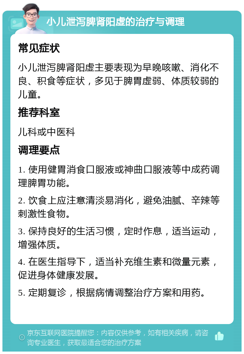 小儿泄泻脾肾阳虚的治疗与调理 常见症状 小儿泄泻脾肾阳虚主要表现为早晚咳嗽、消化不良、积食等症状，多见于脾胃虚弱、体质较弱的儿童。 推荐科室 儿科或中医科 调理要点 1. 使用健胃消食口服液或神曲口服液等中成药调理脾胃功能。 2. 饮食上应注意清淡易消化，避免油腻、辛辣等刺激性食物。 3. 保持良好的生活习惯，定时作息，适当运动，增强体质。 4. 在医生指导下，适当补充维生素和微量元素，促进身体健康发展。 5. 定期复诊，根据病情调整治疗方案和用药。