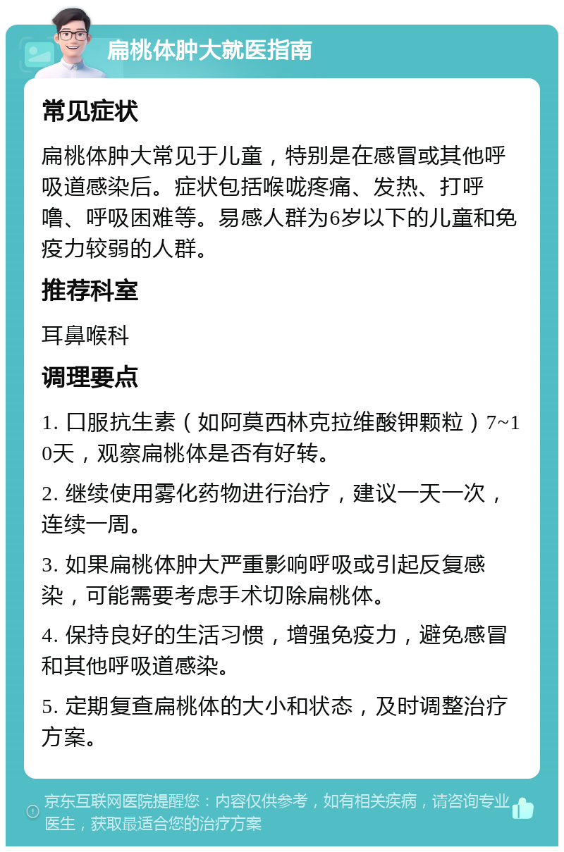 扁桃体肿大就医指南 常见症状 扁桃体肿大常见于儿童，特别是在感冒或其他呼吸道感染后。症状包括喉咙疼痛、发热、打呼噜、呼吸困难等。易感人群为6岁以下的儿童和免疫力较弱的人群。 推荐科室 耳鼻喉科 调理要点 1. 口服抗生素（如阿莫西林克拉维酸钾颗粒）7~10天，观察扁桃体是否有好转。 2. 继续使用雾化药物进行治疗，建议一天一次，连续一周。 3. 如果扁桃体肿大严重影响呼吸或引起反复感染，可能需要考虑手术切除扁桃体。 4. 保持良好的生活习惯，增强免疫力，避免感冒和其他呼吸道感染。 5. 定期复查扁桃体的大小和状态，及时调整治疗方案。