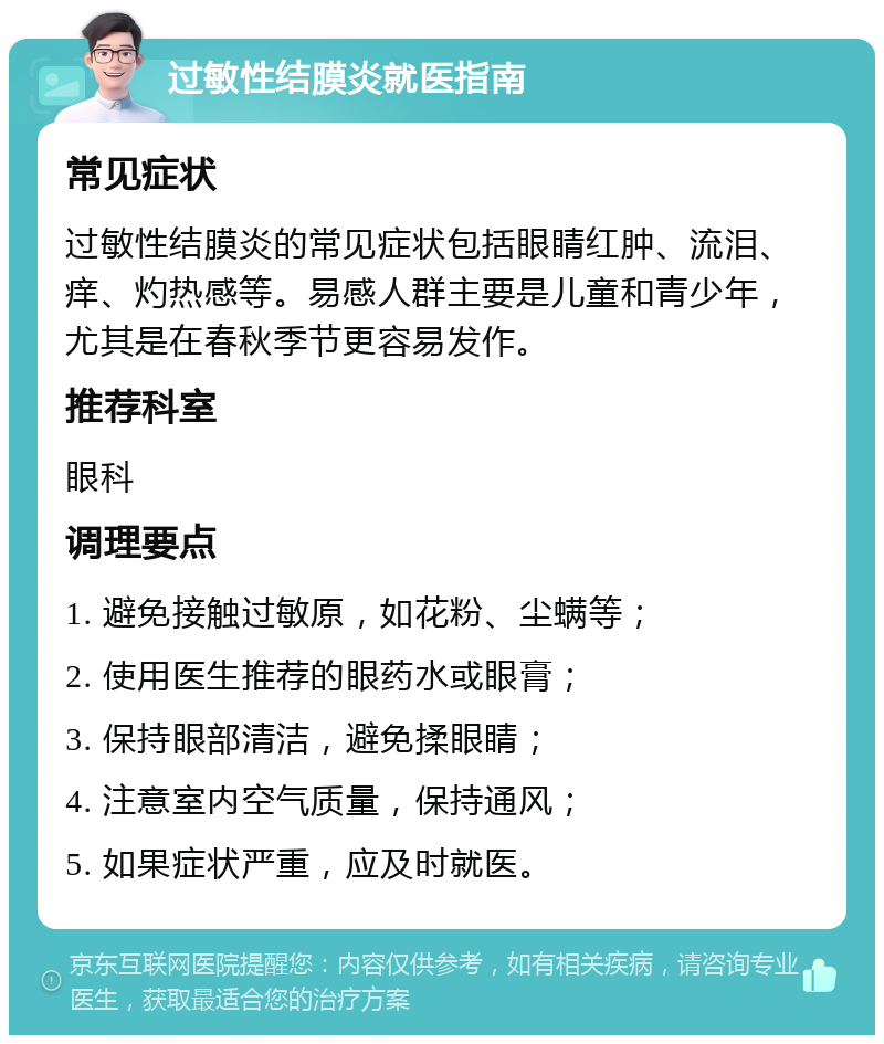 过敏性结膜炎就医指南 常见症状 过敏性结膜炎的常见症状包括眼睛红肿、流泪、痒、灼热感等。易感人群主要是儿童和青少年，尤其是在春秋季节更容易发作。 推荐科室 眼科 调理要点 1. 避免接触过敏原，如花粉、尘螨等； 2. 使用医生推荐的眼药水或眼膏； 3. 保持眼部清洁，避免揉眼睛； 4. 注意室内空气质量，保持通风； 5. 如果症状严重，应及时就医。