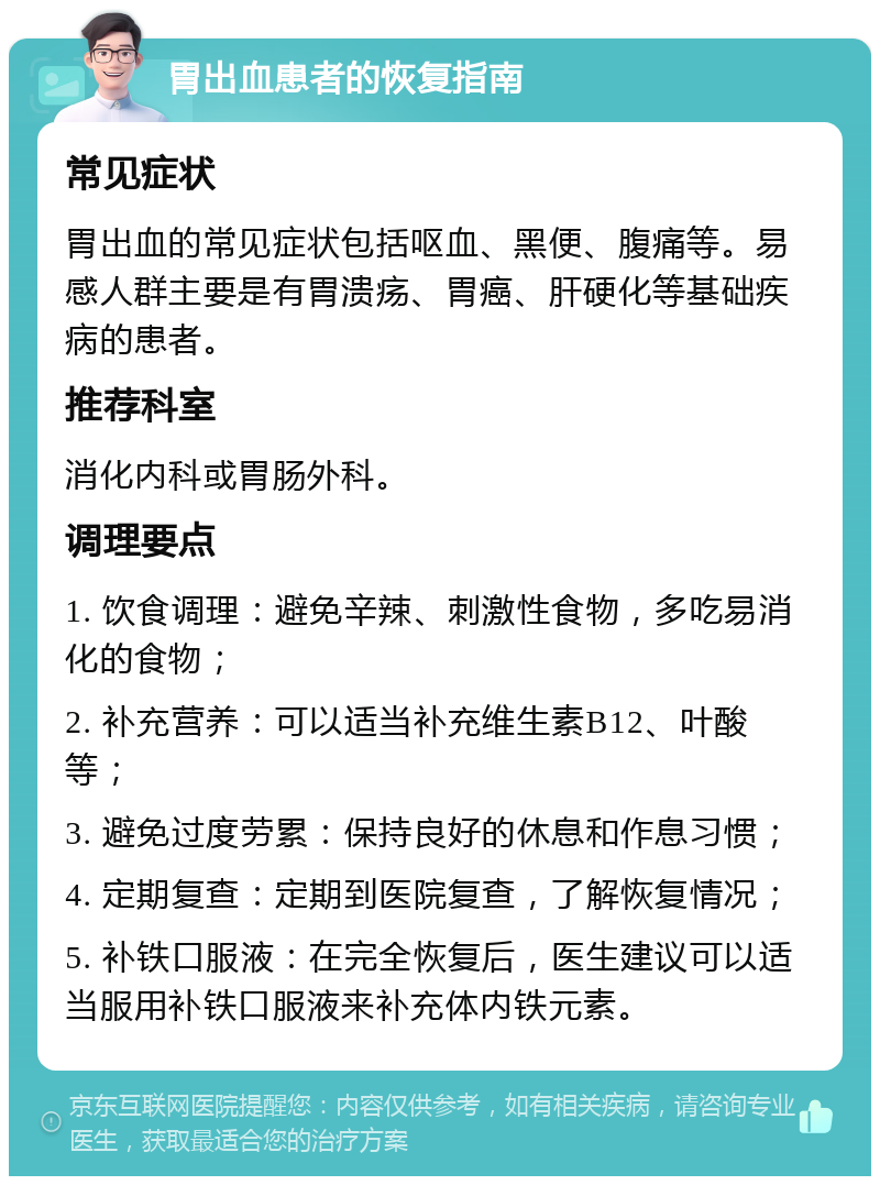 胃出血患者的恢复指南 常见症状 胃出血的常见症状包括呕血、黑便、腹痛等。易感人群主要是有胃溃疡、胃癌、肝硬化等基础疾病的患者。 推荐科室 消化内科或胃肠外科。 调理要点 1. 饮食调理：避免辛辣、刺激性食物，多吃易消化的食物； 2. 补充营养：可以适当补充维生素B12、叶酸等； 3. 避免过度劳累：保持良好的休息和作息习惯； 4. 定期复查：定期到医院复查，了解恢复情况； 5. 补铁口服液：在完全恢复后，医生建议可以适当服用补铁口服液来补充体内铁元素。