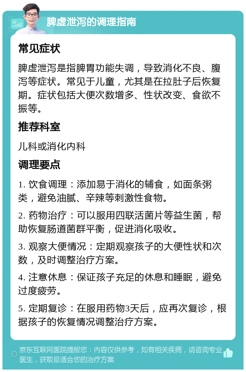 脾虚泄泻的调理指南 常见症状 脾虚泄泻是指脾胃功能失调，导致消化不良、腹泻等症状。常见于儿童，尤其是在拉肚子后恢复期。症状包括大便次数增多、性状改变、食欲不振等。 推荐科室 儿科或消化内科 调理要点 1. 饮食调理：添加易于消化的辅食，如面条粥类，避免油腻、辛辣等刺激性食物。 2. 药物治疗：可以服用四联活菌片等益生菌，帮助恢复肠道菌群平衡，促进消化吸收。 3. 观察大便情况：定期观察孩子的大便性状和次数，及时调整治疗方案。 4. 注意休息：保证孩子充足的休息和睡眠，避免过度疲劳。 5. 定期复诊：在服用药物3天后，应再次复诊，根据孩子的恢复情况调整治疗方案。