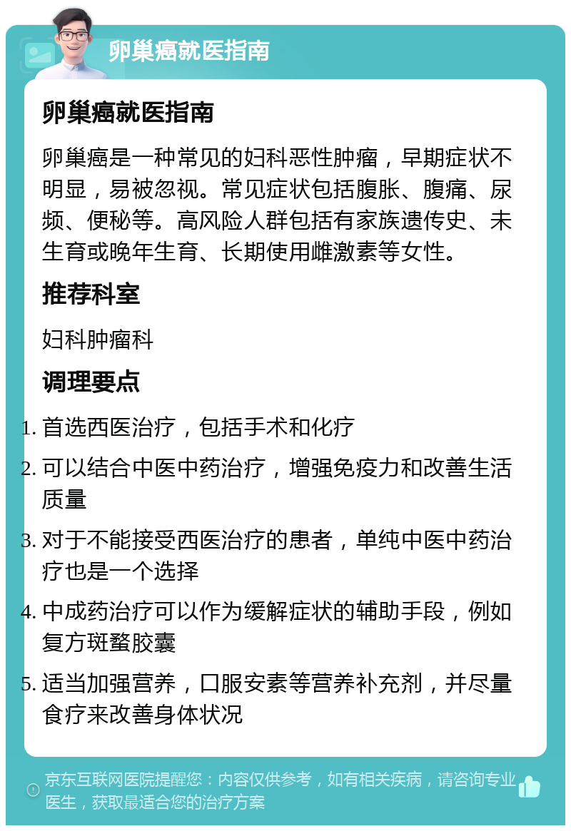 卵巢癌就医指南 卵巢癌就医指南 卵巢癌是一种常见的妇科恶性肿瘤，早期症状不明显，易被忽视。常见症状包括腹胀、腹痛、尿频、便秘等。高风险人群包括有家族遗传史、未生育或晚年生育、长期使用雌激素等女性。 推荐科室 妇科肿瘤科 调理要点 首选西医治疗，包括手术和化疗 可以结合中医中药治疗，增强免疫力和改善生活质量 对于不能接受西医治疗的患者，单纯中医中药治疗也是一个选择 中成药治疗可以作为缓解症状的辅助手段，例如复方斑蝥胶囊 适当加强营养，口服安素等营养补充剂，并尽量食疗来改善身体状况