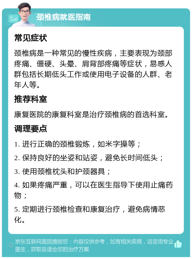 颈椎病就医指南 常见症状 颈椎病是一种常见的慢性疾病，主要表现为颈部疼痛、僵硬、头晕、肩背部疼痛等症状，易感人群包括长期低头工作或使用电子设备的人群、老年人等。 推荐科室 康复医院的康复科室是治疗颈椎病的首选科室。 调理要点 1. 进行正确的颈椎锻炼，如米字操等； 2. 保持良好的坐姿和站姿，避免长时间低头； 3. 使用颈椎枕头和护颈器具； 4. 如果疼痛严重，可以在医生指导下使用止痛药物； 5. 定期进行颈椎检查和康复治疗，避免病情恶化。