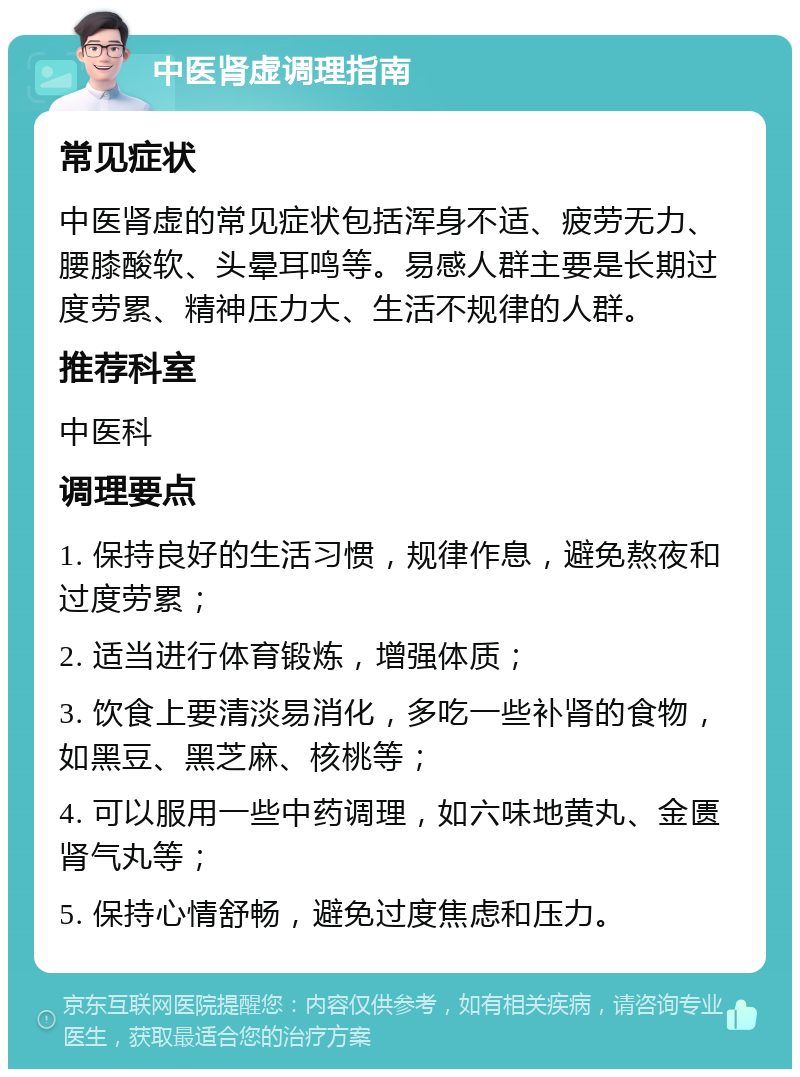 中医肾虚调理指南 常见症状 中医肾虚的常见症状包括浑身不适、疲劳无力、腰膝酸软、头晕耳鸣等。易感人群主要是长期过度劳累、精神压力大、生活不规律的人群。 推荐科室 中医科 调理要点 1. 保持良好的生活习惯，规律作息，避免熬夜和过度劳累； 2. 适当进行体育锻炼，增强体质； 3. 饮食上要清淡易消化，多吃一些补肾的食物，如黑豆、黑芝麻、核桃等； 4. 可以服用一些中药调理，如六味地黄丸、金匮肾气丸等； 5. 保持心情舒畅，避免过度焦虑和压力。