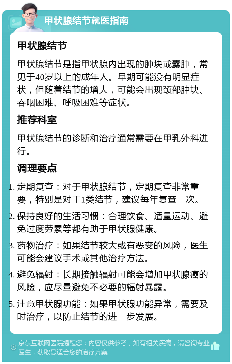 甲状腺结节就医指南 甲状腺结节 甲状腺结节是指甲状腺内出现的肿块或囊肿，常见于40岁以上的成年人。早期可能没有明显症状，但随着结节的增大，可能会出现颈部肿块、吞咽困难、呼吸困难等症状。 推荐科室 甲状腺结节的诊断和治疗通常需要在甲乳外科进行。 调理要点 定期复查：对于甲状腺结节，定期复查非常重要，特别是对于1类结节，建议每年复查一次。 保持良好的生活习惯：合理饮食、适量运动、避免过度劳累等都有助于甲状腺健康。 药物治疗：如果结节较大或有恶变的风险，医生可能会建议手术或其他治疗方法。 避免辐射：长期接触辐射可能会增加甲状腺癌的风险，应尽量避免不必要的辐射暴露。 注意甲状腺功能：如果甲状腺功能异常，需要及时治疗，以防止结节的进一步发展。