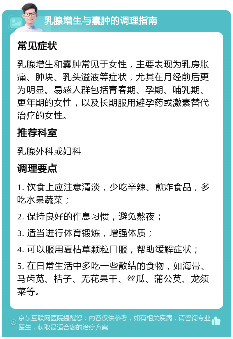 乳腺增生与囊肿的调理指南 常见症状 乳腺增生和囊肿常见于女性，主要表现为乳房胀痛、肿块、乳头溢液等症状，尤其在月经前后更为明显。易感人群包括青春期、孕期、哺乳期、更年期的女性，以及长期服用避孕药或激素替代治疗的女性。 推荐科室 乳腺外科或妇科 调理要点 1. 饮食上应注意清淡，少吃辛辣、煎炸食品，多吃水果蔬菜； 2. 保持良好的作息习惯，避免熬夜； 3. 适当进行体育锻炼，增强体质； 4. 可以服用夏枯草颗粒口服，帮助缓解症状； 5. 在日常生活中多吃一些散结的食物，如海带、马齿苋、桔子、无花果干、丝瓜、蒲公英、龙须菜等。