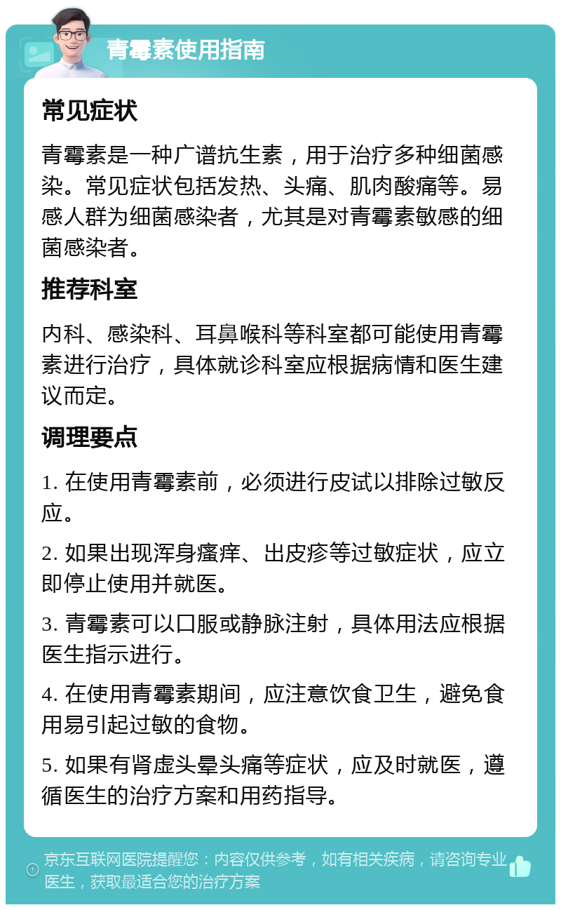 青霉素使用指南 常见症状 青霉素是一种广谱抗生素，用于治疗多种细菌感染。常见症状包括发热、头痛、肌肉酸痛等。易感人群为细菌感染者，尤其是对青霉素敏感的细菌感染者。 推荐科室 内科、感染科、耳鼻喉科等科室都可能使用青霉素进行治疗，具体就诊科室应根据病情和医生建议而定。 调理要点 1. 在使用青霉素前，必须进行皮试以排除过敏反应。 2. 如果出现浑身瘙痒、出皮疹等过敏症状，应立即停止使用并就医。 3. 青霉素可以口服或静脉注射，具体用法应根据医生指示进行。 4. 在使用青霉素期间，应注意饮食卫生，避免食用易引起过敏的食物。 5. 如果有肾虚头晕头痛等症状，应及时就医，遵循医生的治疗方案和用药指导。