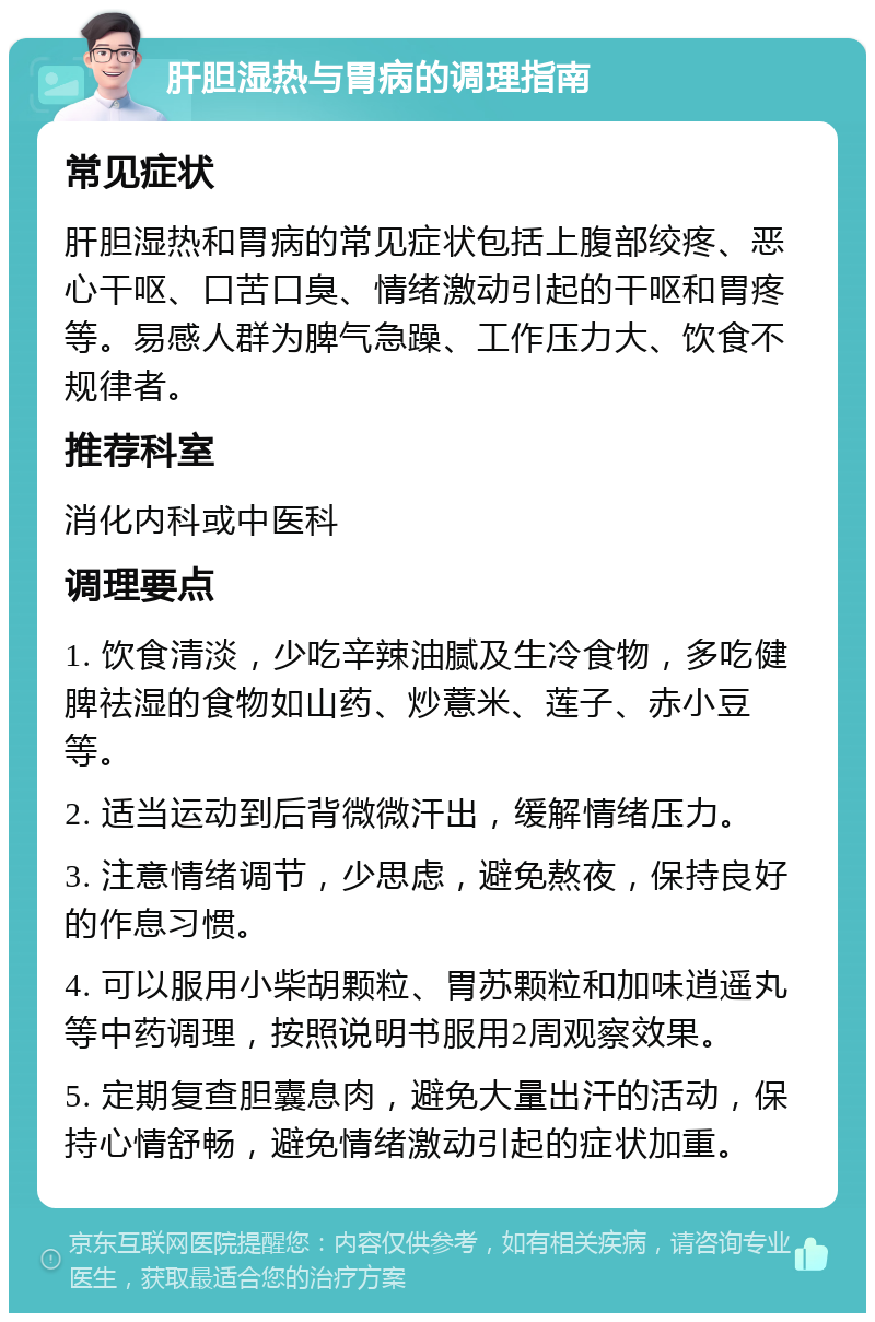 肝胆湿热与胃病的调理指南 常见症状 肝胆湿热和胃病的常见症状包括上腹部绞疼、恶心干呕、口苦口臭、情绪激动引起的干呕和胃疼等。易感人群为脾气急躁、工作压力大、饮食不规律者。 推荐科室 消化内科或中医科 调理要点 1. 饮食清淡，少吃辛辣油腻及生冷食物，多吃健脾祛湿的食物如山药、炒薏米、莲子、赤小豆等。 2. 适当运动到后背微微汗出，缓解情绪压力。 3. 注意情绪调节，少思虑，避免熬夜，保持良好的作息习惯。 4. 可以服用小柴胡颗粒、胃苏颗粒和加味逍遥丸等中药调理，按照说明书服用2周观察效果。 5. 定期复查胆囊息肉，避免大量出汗的活动，保持心情舒畅，避免情绪激动引起的症状加重。