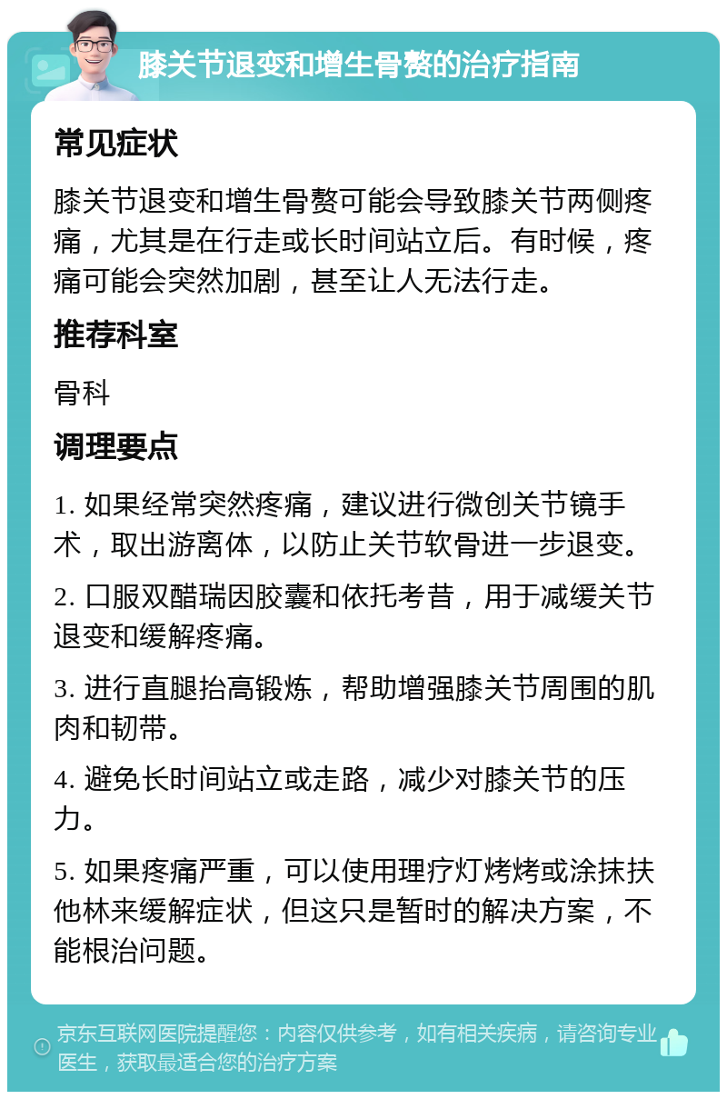 膝关节退变和增生骨赘的治疗指南 常见症状 膝关节退变和增生骨赘可能会导致膝关节两侧疼痛，尤其是在行走或长时间站立后。有时候，疼痛可能会突然加剧，甚至让人无法行走。 推荐科室 骨科 调理要点 1. 如果经常突然疼痛，建议进行微创关节镜手术，取出游离体，以防止关节软骨进一步退变。 2. 口服双醋瑞因胶囊和依托考昔，用于减缓关节退变和缓解疼痛。 3. 进行直腿抬高锻炼，帮助增强膝关节周围的肌肉和韧带。 4. 避免长时间站立或走路，减少对膝关节的压力。 5. 如果疼痛严重，可以使用理疗灯烤烤或涂抹扶他林来缓解症状，但这只是暂时的解决方案，不能根治问题。