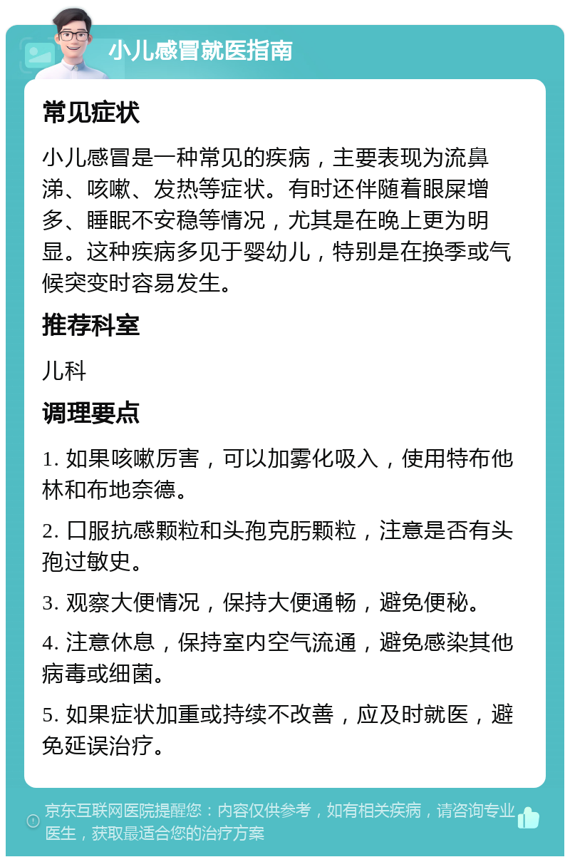 小儿感冒就医指南 常见症状 小儿感冒是一种常见的疾病，主要表现为流鼻涕、咳嗽、发热等症状。有时还伴随着眼屎增多、睡眠不安稳等情况，尤其是在晚上更为明显。这种疾病多见于婴幼儿，特别是在换季或气候突变时容易发生。 推荐科室 儿科 调理要点 1. 如果咳嗽厉害，可以加雾化吸入，使用特布他林和布地奈德。 2. 口服抗感颗粒和头孢克肟颗粒，注意是否有头孢过敏史。 3. 观察大便情况，保持大便通畅，避免便秘。 4. 注意休息，保持室内空气流通，避免感染其他病毒或细菌。 5. 如果症状加重或持续不改善，应及时就医，避免延误治疗。