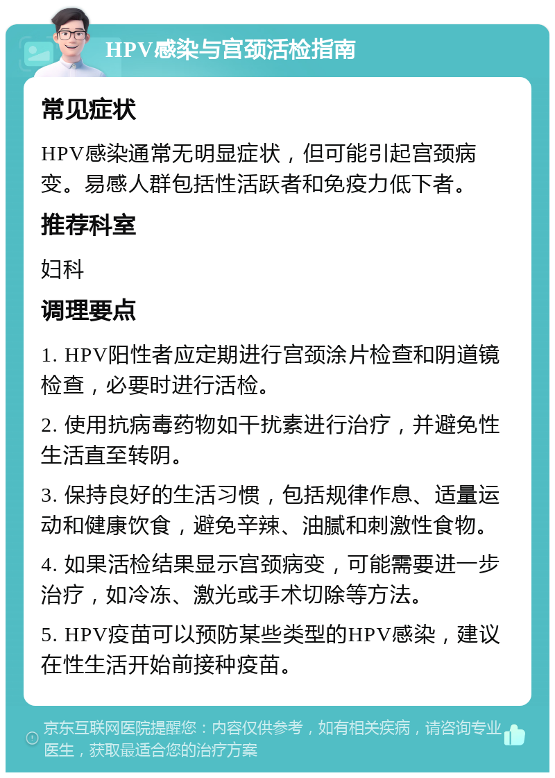 HPV感染与宫颈活检指南 常见症状 HPV感染通常无明显症状，但可能引起宫颈病变。易感人群包括性活跃者和免疫力低下者。 推荐科室 妇科 调理要点 1. HPV阳性者应定期进行宫颈涂片检查和阴道镜检查，必要时进行活检。 2. 使用抗病毒药物如干扰素进行治疗，并避免性生活直至转阴。 3. 保持良好的生活习惯，包括规律作息、适量运动和健康饮食，避免辛辣、油腻和刺激性食物。 4. 如果活检结果显示宫颈病变，可能需要进一步治疗，如冷冻、激光或手术切除等方法。 5. HPV疫苗可以预防某些类型的HPV感染，建议在性生活开始前接种疫苗。