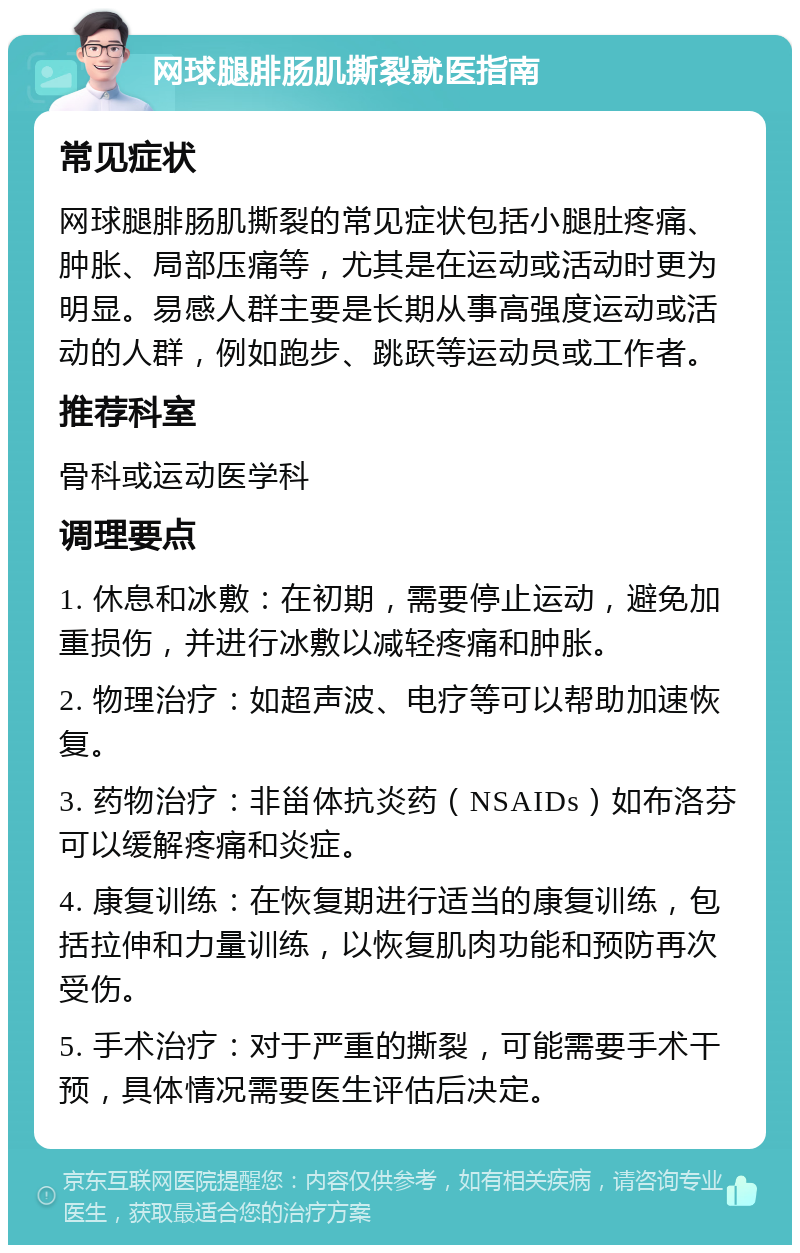 网球腿腓肠肌撕裂就医指南 常见症状 网球腿腓肠肌撕裂的常见症状包括小腿肚疼痛、肿胀、局部压痛等，尤其是在运动或活动时更为明显。易感人群主要是长期从事高强度运动或活动的人群，例如跑步、跳跃等运动员或工作者。 推荐科室 骨科或运动医学科 调理要点 1. 休息和冰敷：在初期，需要停止运动，避免加重损伤，并进行冰敷以减轻疼痛和肿胀。 2. 物理治疗：如超声波、电疗等可以帮助加速恢复。 3. 药物治疗：非甾体抗炎药（NSAIDs）如布洛芬可以缓解疼痛和炎症。 4. 康复训练：在恢复期进行适当的康复训练，包括拉伸和力量训练，以恢复肌肉功能和预防再次受伤。 5. 手术治疗：对于严重的撕裂，可能需要手术干预，具体情况需要医生评估后决定。