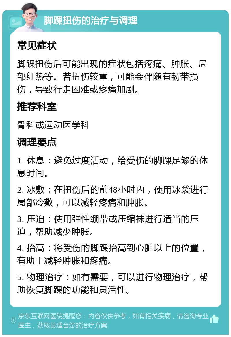 脚踝扭伤的治疗与调理 常见症状 脚踝扭伤后可能出现的症状包括疼痛、肿胀、局部红热等。若扭伤较重，可能会伴随有韧带损伤，导致行走困难或疼痛加剧。 推荐科室 骨科或运动医学科 调理要点 1. 休息：避免过度活动，给受伤的脚踝足够的休息时间。 2. 冰敷：在扭伤后的前48小时内，使用冰袋进行局部冷敷，可以减轻疼痛和肿胀。 3. 压迫：使用弹性绷带或压缩袜进行适当的压迫，帮助减少肿胀。 4. 抬高：将受伤的脚踝抬高到心脏以上的位置，有助于减轻肿胀和疼痛。 5. 物理治疗：如有需要，可以进行物理治疗，帮助恢复脚踝的功能和灵活性。