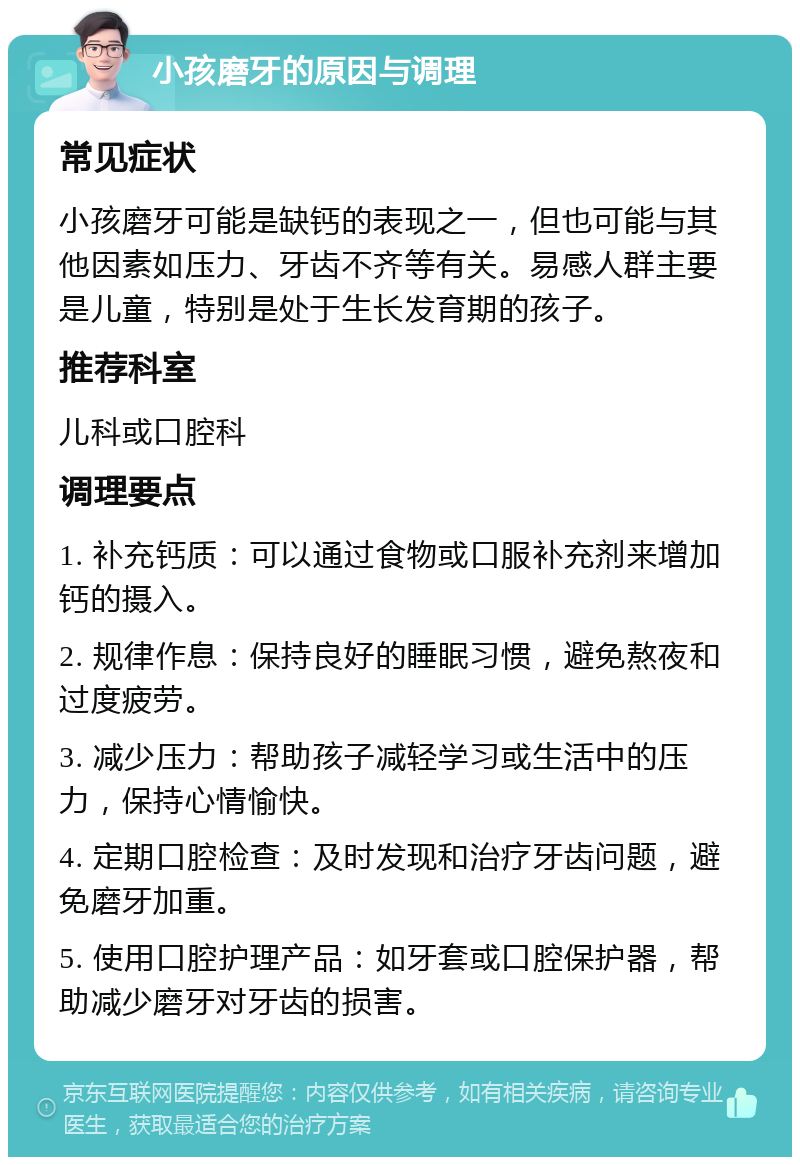 小孩磨牙的原因与调理 常见症状 小孩磨牙可能是缺钙的表现之一，但也可能与其他因素如压力、牙齿不齐等有关。易感人群主要是儿童，特别是处于生长发育期的孩子。 推荐科室 儿科或口腔科 调理要点 1. 补充钙质：可以通过食物或口服补充剂来增加钙的摄入。 2. 规律作息：保持良好的睡眠习惯，避免熬夜和过度疲劳。 3. 减少压力：帮助孩子减轻学习或生活中的压力，保持心情愉快。 4. 定期口腔检查：及时发现和治疗牙齿问题，避免磨牙加重。 5. 使用口腔护理产品：如牙套或口腔保护器，帮助减少磨牙对牙齿的损害。